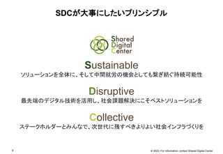 © 2023. For information, contact Shared Digital Center.
9
SDCが大事にしたいプリンシプル
Sustainable
ソリューションを全体に、そして中間就労の機会としても繋ぎ紡ぐ持続可能性
Disruptive
最先端のデジタル技術を活用し、社会課題解決にこそベストソリューションを
Collective
ステークホルダーとみんなで、次世代に残すべきよりよい社会インフラづくりを
 