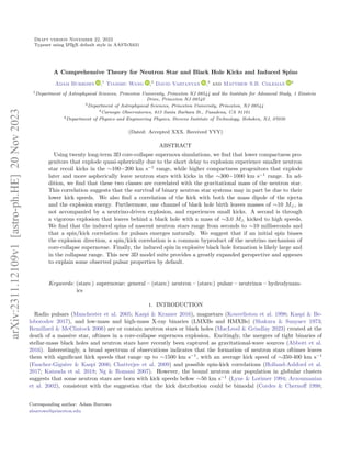 Draft version November 22, 2023
Typeset using L
A
TEX default style in AASTeX631
A Comprehensive Theory for Neutron Star and Black Hole Kicks and Induced Spins
Adam Burrows ,1
Tianshu Wang ,2
David Vartanyan ,3
and Matthew S.B. Coleman 4
1Department of Astrophysical Sciences, Princeton University, Princeton NJ 08544 and the Institute for Advanced Study, 1 Einstein
Drive, Princeton NJ 08540
2Department of Astrophysical Sciences, Princeton University, Princeton, NJ 08544
3Carnegie Observatories, 813 Santa Barbara St., Pasadena, CA 91101
4Department of Physics and Engineering Physics, Stevens Institute of Technology, Hoboken, NJ, 07030
(Dated: Accepted XXX. Received YYY)
ABSTRACT
Using twenty long-term 3D core-collapse supernova simulations, we find that lower compactness pro-
genitors that explode quasi-spherically due to the short delay to explosion experience smaller neutron
star recoil kicks in the ∼100−200 km s−1
range, while higher compactness progenitors that explode
later and more aspherically leave neutron stars with kicks in the ∼300−1000 km s−1
range. In ad-
dition, we find that these two classes are correlated with the gravitational mass of the neutron star.
This correlation suggests that the survival of binary neutron star systems may in part be due to their
lower kick speeds. We also find a correlation of the kick with both the mass dipole of the ejecta
and the explosion energy. Furthermore, one channel of black hole birth leaves masses of ∼10 M⊙, is
not accompanied by a neutrino-driven explosion, and experiences small kicks. A second is through
a vigorous explosion that leaves behind a black hole with a mass of ∼3.0 M⊙ kicked to high speeds.
We find that the induced spins of nascent neutron stars range from seconds to ∼10 milliseconds and
that a spin/kick correlation for pulsars emerges naturally. We suggest that if an initial spin biases
the explosion direction, a spin/kick correlation is a common byproduct of the neutrino mechanism of
core-collapse supernovae. Finally, the induced spin in explosive black hole formation is likely large and
in the collapsar range. This new 3D model suite provides a greatly expanded perspective and appears
to explain some observed pulsar properties by default.
Keywords: (stars:) supernovae: general – (stars:) neutron – (stars:) pulsar – neutrinos – hydrodynam-
ics
1. INTRODUCTION
Radio pulsars (Manchester et al. 2005; Kaspi & Kramer 2016), magnetars (Kouveliotou et al. 1998; Kaspi & Be-
loborodov 2017), and low-mass and high-mass X-ray binaries (LMXBs and HMXBs) (Shakura & Sunyaev 1973;
Remillard & McClintock 2006) are or contain neutron stars or black holes (MacLeod & Grindlay 2023) created at the
death of a massive star, oftimes in a core-collapse supernova explosion. Excitingly, the mergers of tight binaries of
stellar-mass black holes and neutron stars have recently been captured as gravitational-wave sources (Abbott et al.
2016). Interestingly, a broad spectrum of observations indicates that the formation of neutron stars oftimes leaves
them with significant kick speeds that range up to ∼1500 km s−1
, with an average kick speed of ∼350-400 km s−1
(Faucher-Giguère & Kaspi 2006; Chatterjee et al. 2009) and possible spin-kick correlations (Holland-Ashford et al.
2017; Katsuda et al. 2018; Ng & Romani 2007). However, the bound neutron star population in globular clusters
suggests that some neutron stars are born with kick speeds below ∼50 km s−1
(Lyne & Lorimer 1994; Arzoumanian
et al. 2002), consistent with the suggestion that the kick distribution could be bimodal (Cordes & Chernoff 1998;
Corresponding author: Adam Burrows
aburrows@princeton.edu
arXiv:2311.12109v1
[astro-ph.HE]
20
Nov
2023
 