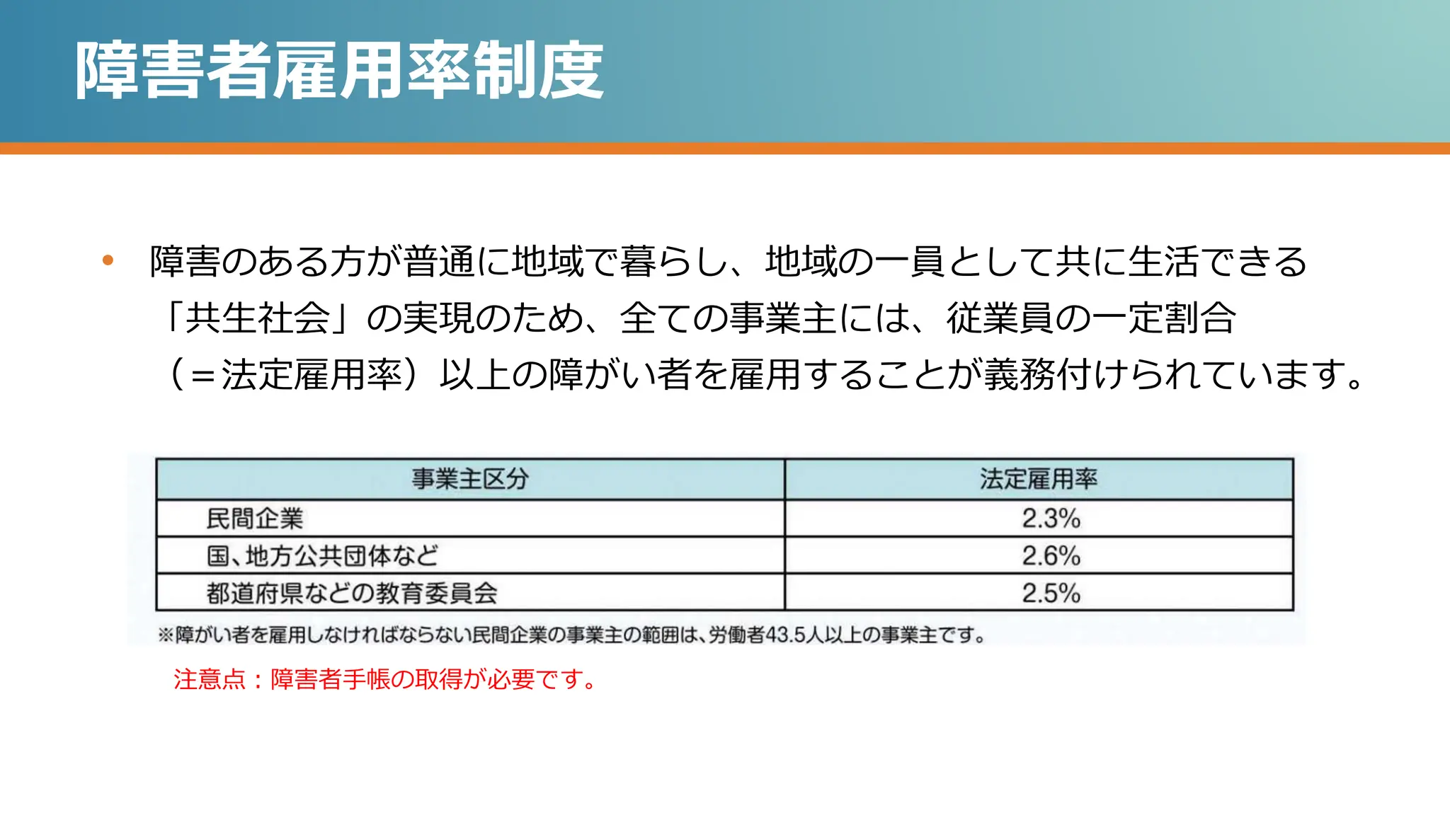 障害者雇用率制度
• 障害のある方が普通に地域で暮らし、地域の一員として共に生活できる
「共生社会」の実現のため、全ての事業主には、従業員の一定割合
（＝法定雇用率）以上の障がい者を雇用することが義務付けられています。
注意点：障害者手帳の取得が必要です。
 