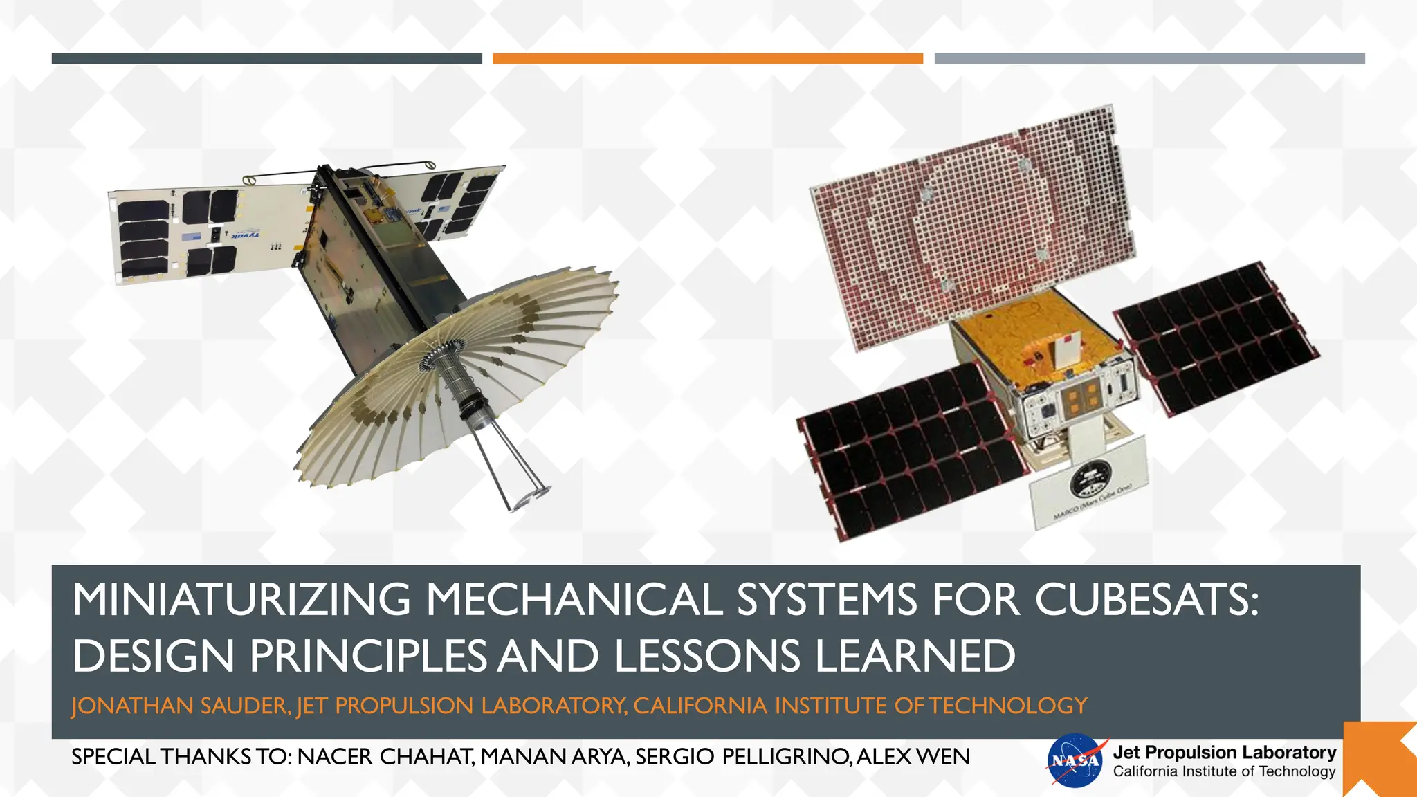 MINIATURIZING MECHANICAL SYSTEMS FOR CUBESATS:
DESIGN PRINCIPLES AND LESSONS LEARNED
JONATHAN SAUDER, JET PROPULSION LABORATORY, CALIFORNIA INSTITUTE OF TECHNOLOGY
SPECIAL THANKS TO: NACER CHAHAT, MANAN ARYA, SERGIO PELLIGRINO,ALEX WEN
 