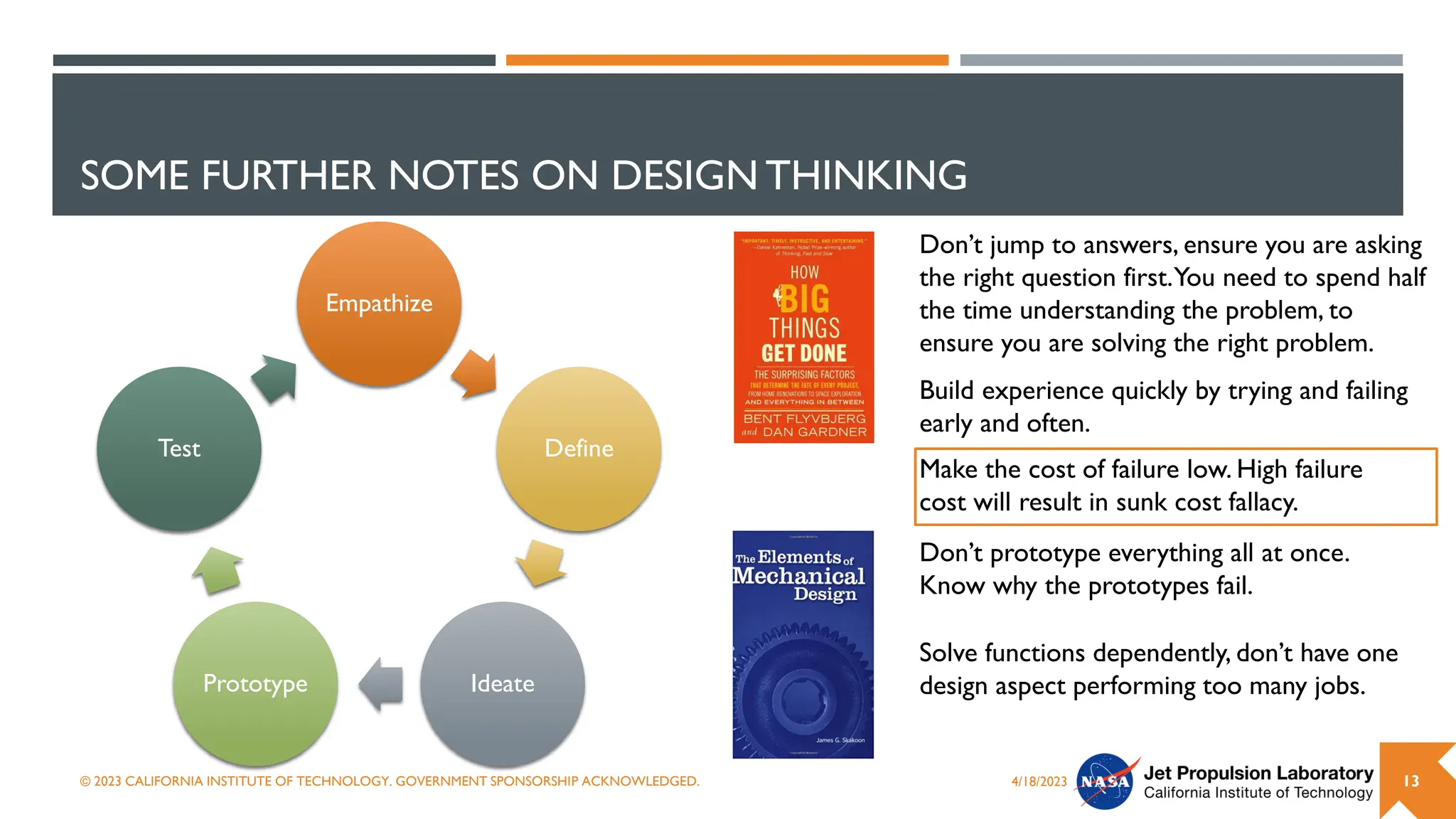 SOME FURTHER NOTES ON DESIGN THINKING
Empathize
Define
Ideate
Prototype
Test
4/18/2023
© 2023 CALIFORNIA INSTITUTE OF TECHNOLOGY. GOVERNMENT SPONSORSHIP ACKNOWLEDGED. 13
Don’t jump to answers, ensure you are asking
the right question first.You need to spend half
the time understanding the problem, to
ensure you are solving the right problem.
Build experience quickly by trying and failing
early and often.
Don’t prototype everything all at once.
Know why the prototypes fail.
Make the cost of failure low. High failure
cost will result in sunk cost fallacy.
Solve functions dependently, don’t have one
design aspect performing too many jobs.
 