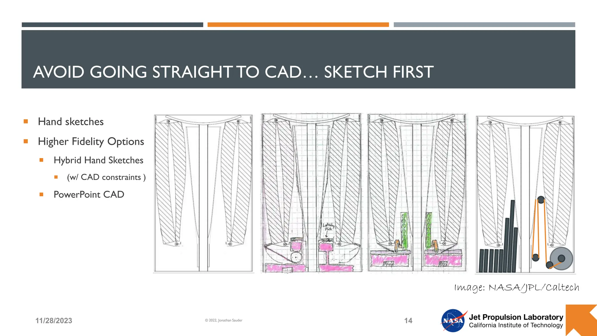 AVOID GOING STRAIGHT TO CAD… SKETCH FIRST
 Hand sketches
 Higher Fidelity Options
 Hybrid Hand Sketches
 (w/ CAD constraints )
 PowerPoint CAD
11/28/2023 14
© 2022, Jonathan Sauder
Image: NASA/JPL/Caltech
 