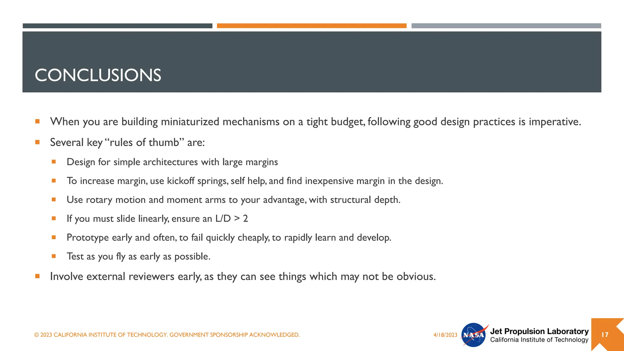 CONCLUSIONS
 When you are building miniaturized mechanisms on a tight budget, following good design practices is imperative.
 Several key “rules of thumb” are:
 Design for simple architectures with large margins
 To increase margin, use kickoff springs, self help, and find inexpensive margin in the design.
 Use rotary motion and moment arms to your advantage, with structural depth.
 If you must slide linearly, ensure an L/D > 2
 Prototype early and often, to fail quickly cheaply, to rapidly learn and develop.
 Test as you fly as early as possible.
 Involve external reviewers early, as they can see things which may not be obvious.
4/18/2023
© 2023 CALIFORNIA INSTITUTE OF TECHNOLOGY. GOVERNMENT SPONSORSHIP ACKNOWLEDGED. 17
 