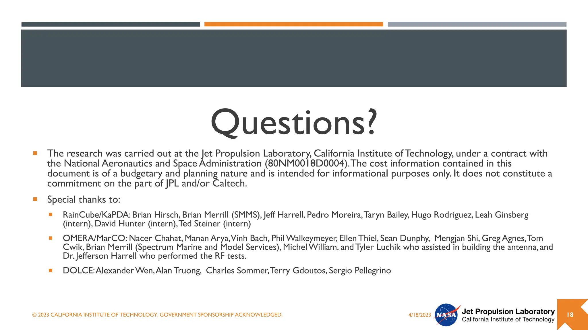 Questions?
 The research was carried out at the Jet Propulsion Laboratory, California Institute ofTechnology, under a contract with
the National Aeronautics and Space Administration (80NM0018D0004).The cost information contained in this
document is of a budgetary and planning nature and is intended for informational purposes only. It does not constitute a
commitment on the part of JPL and/or Caltech.
 Special thanks to:
 RainCube/KaPDA:Brian Hirsch, Brian Merrill (SMMS), Jeff Harrell, Pedro Moreira,Taryn Bailey, Hugo Rodriguez, Leah Ginsberg
(intern), David Hunter (intern),Ted Steiner (intern)
 OMERA/MarCO: Nacer Chahat, Manan Arya,Vinh Bach, Phil Walkeymeyer, EllenThiel, Sean Dunphy, Mengjan Shi, Greg Agnes,Tom
Cwik, Brian Merrill (Spectrum Marine and Model Services), MichelWilliam, andTyler Luchik who assisted in building the antenna, and
Dr. Jefferson Harrell who performed the RF tests.
 DOLCE:AlexanderWen,Alan Truong, Charles Sommer,Terry Gdoutos, Sergio Pellegrino
4/18/2023
© 2023 CALIFORNIA INSTITUTE OF TECHNOLOGY. GOVERNMENT SPONSORSHIP ACKNOWLEDGED. 18
 