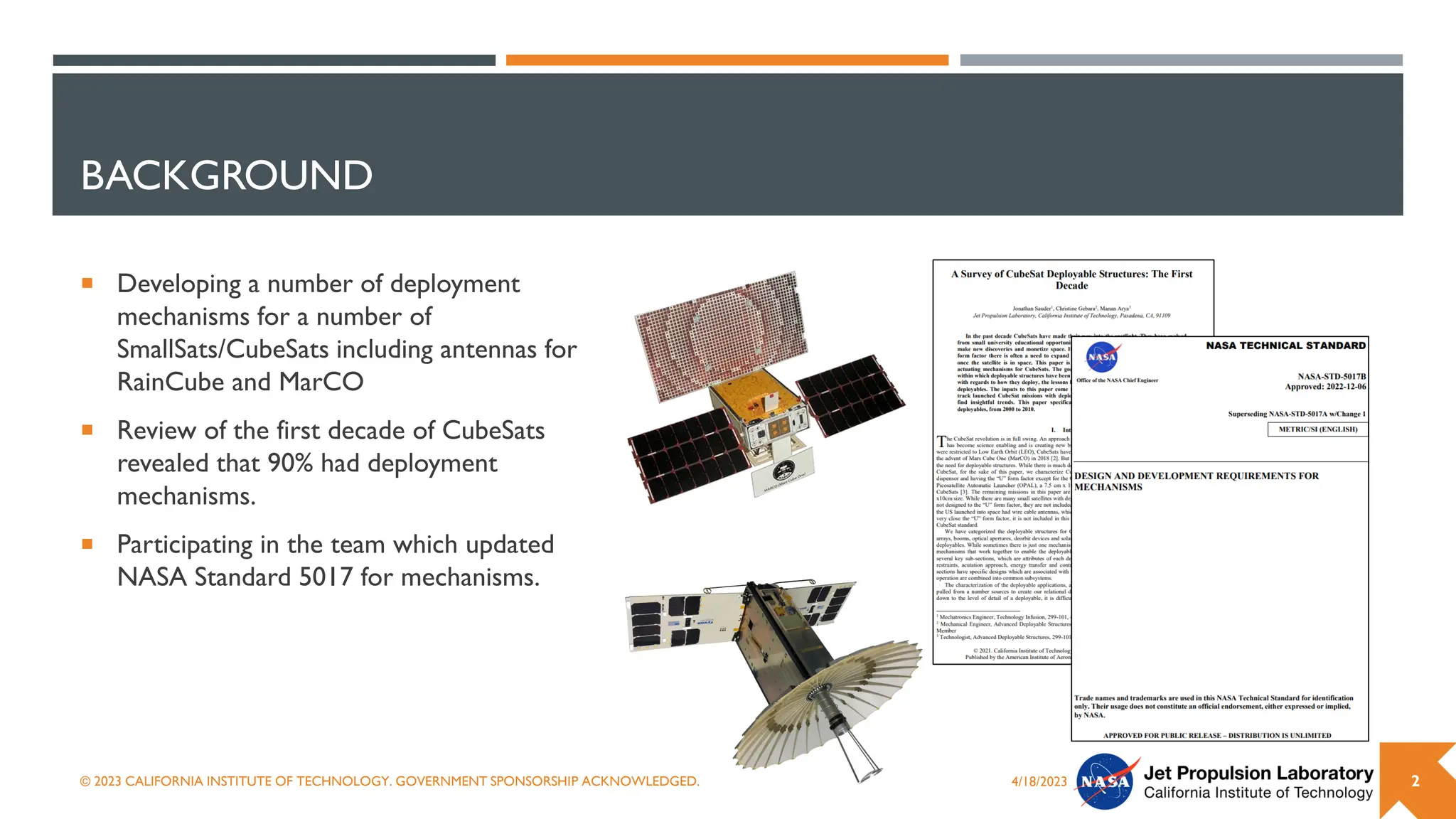 BACKGROUND
 Developing a number of deployment
mechanisms for a number of
SmallSats/CubeSats including antennas for
RainCube and MarCO
 Review of the first decade of CubeSats
revealed that 90% had deployment
mechanisms.
 Participating in the team which updated
NASA Standard 5017 for mechanisms.
4/18/2023
© 2023 CALIFORNIA INSTITUTE OF TECHNOLOGY. GOVERNMENT SPONSORSHIP ACKNOWLEDGED. 2
 
