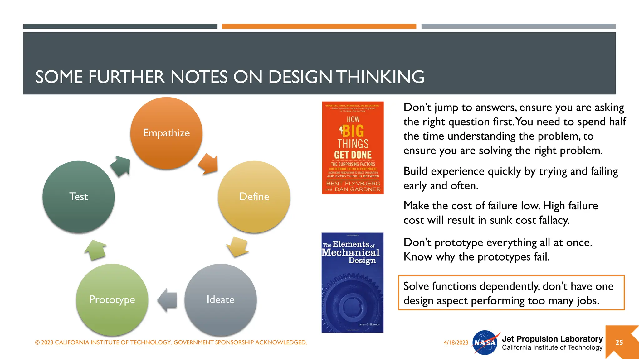 SOME FURTHER NOTES ON DESIGN THINKING
Empathize
Define
Ideate
Prototype
Test
4/18/2023
© 2023 CALIFORNIA INSTITUTE OF TECHNOLOGY. GOVERNMENT SPONSORSHIP ACKNOWLEDGED. 25
Don’t jump to answers, ensure you are asking
the right question first.You need to spend half
the time understanding the problem, to
ensure you are solving the right problem.
Build experience quickly by trying and failing
early and often.
Don’t prototype everything all at once.
Know why the prototypes fail.
Make the cost of failure low. High failure
cost will result in sunk cost fallacy.
Solve functions dependently, don’t have one
design aspect performing too many jobs.
 