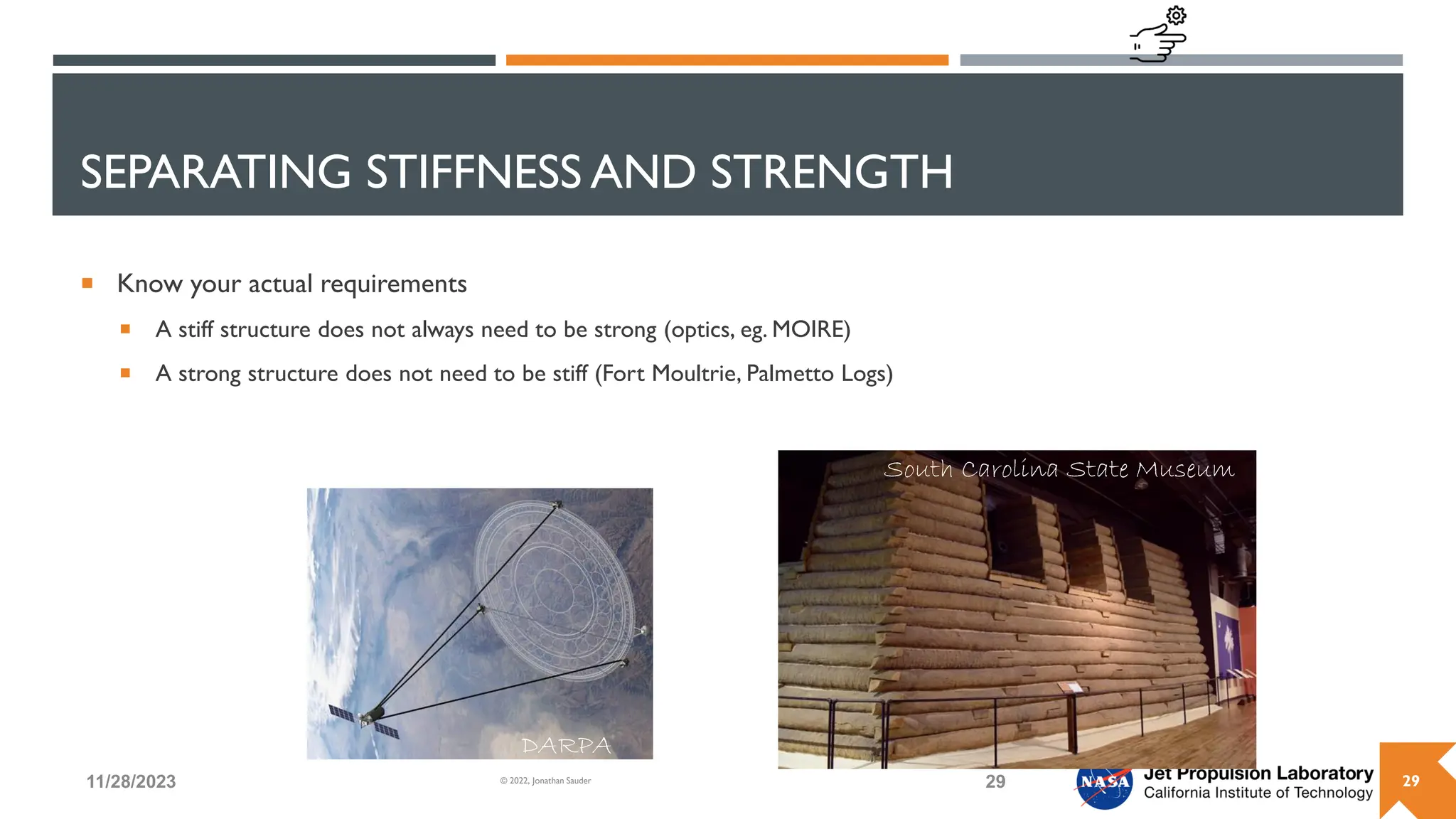 SEPARATING STIFFNESS AND STRENGTH
 Know your actual requirements
 A stiff structure does not always need to be strong (optics, eg. MOIRE)
 A strong structure does not need to be stiff (Fort Moultrie, Palmetto Logs)
11/28/2023 29
© 2022, Jonathan Sauder
South Carolina State Museum
DARPA
29
 
