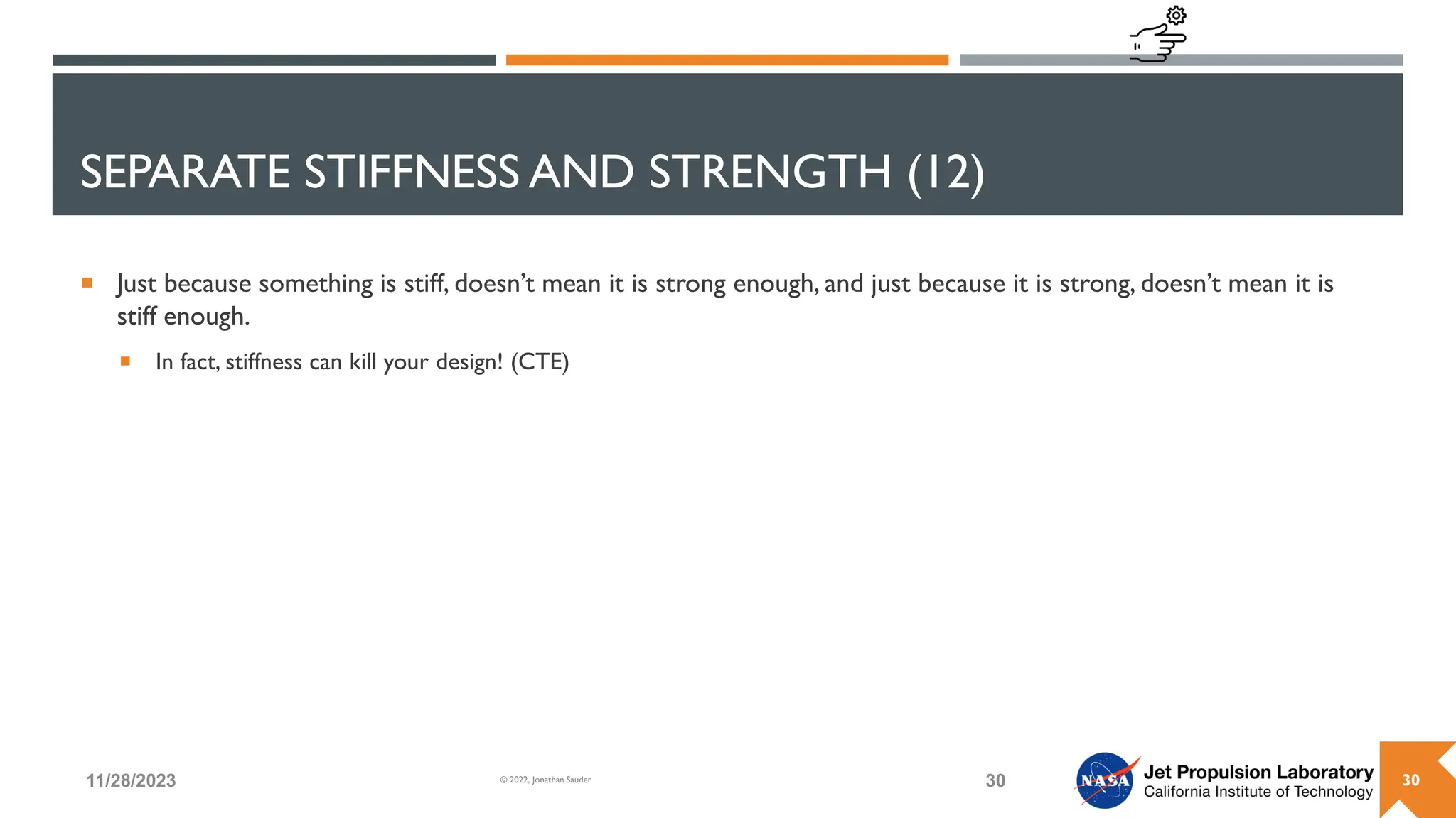SEPARATE STIFFNESS AND STRENGTH (12)
 Just because something is stiff, doesn’t mean it is strong enough, and just because it is strong, doesn’t mean it is
stiff enough.
 In fact, stiffness can kill your design! (CTE)
11/28/2023 30
© 2022, Jonathan Sauder 30
 