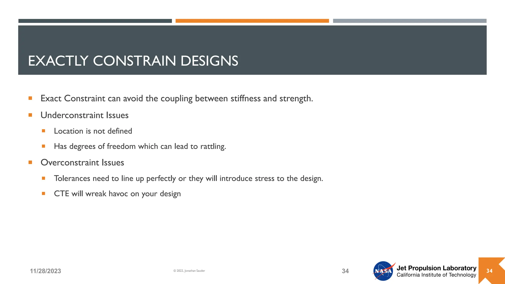 EXACTLY CONSTRAIN DESIGNS
 Exact Constraint can avoid the coupling between stiffness and strength.
 Underconstraint Issues
 Location is not defined
 Has degrees of freedom which can lead to rattling.
 Overconstraint Issues
 Tolerances need to line up perfectly or they will introduce stress to the design.
 CTE will wreak havoc on your design
11/28/2023 34
© 2022, Jonathan Sauder 34
 