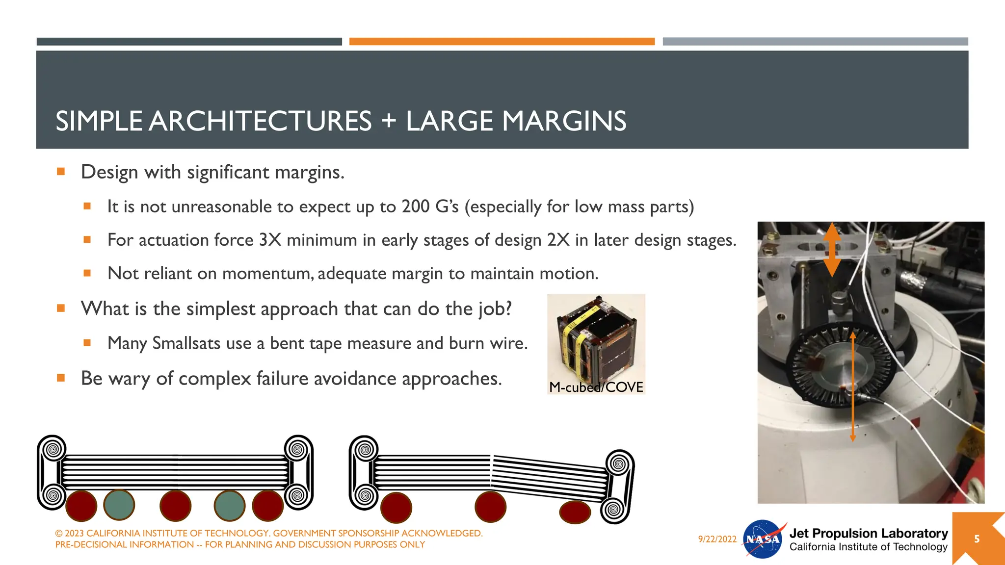 SIMPLE ARCHITECTURES + LARGE MARGINS
 Design with significant margins.
 It is not unreasonable to expect up to 200 G’s (especially for low mass parts)
 For actuation force 3X minimum in early stages of design 2X in later design stages.
 Not reliant on momentum, adequate margin to maintain motion.
 What is the simplest approach that can do the job?
 Many Smallsats use a bent tape measure and burn wire.
 Be wary of complex failure avoidance approaches.
9/22/2022
© 2023 CALIFORNIA INSTITUTE OF TECHNOLOGY. GOVERNMENT SPONSORSHIP ACKNOWLEDGED.
PRE-DECISIONAL INFORMATION -- FOR PLANNING AND DISCUSSION PURPOSES ONLY
5
M-cubed/COVE
 