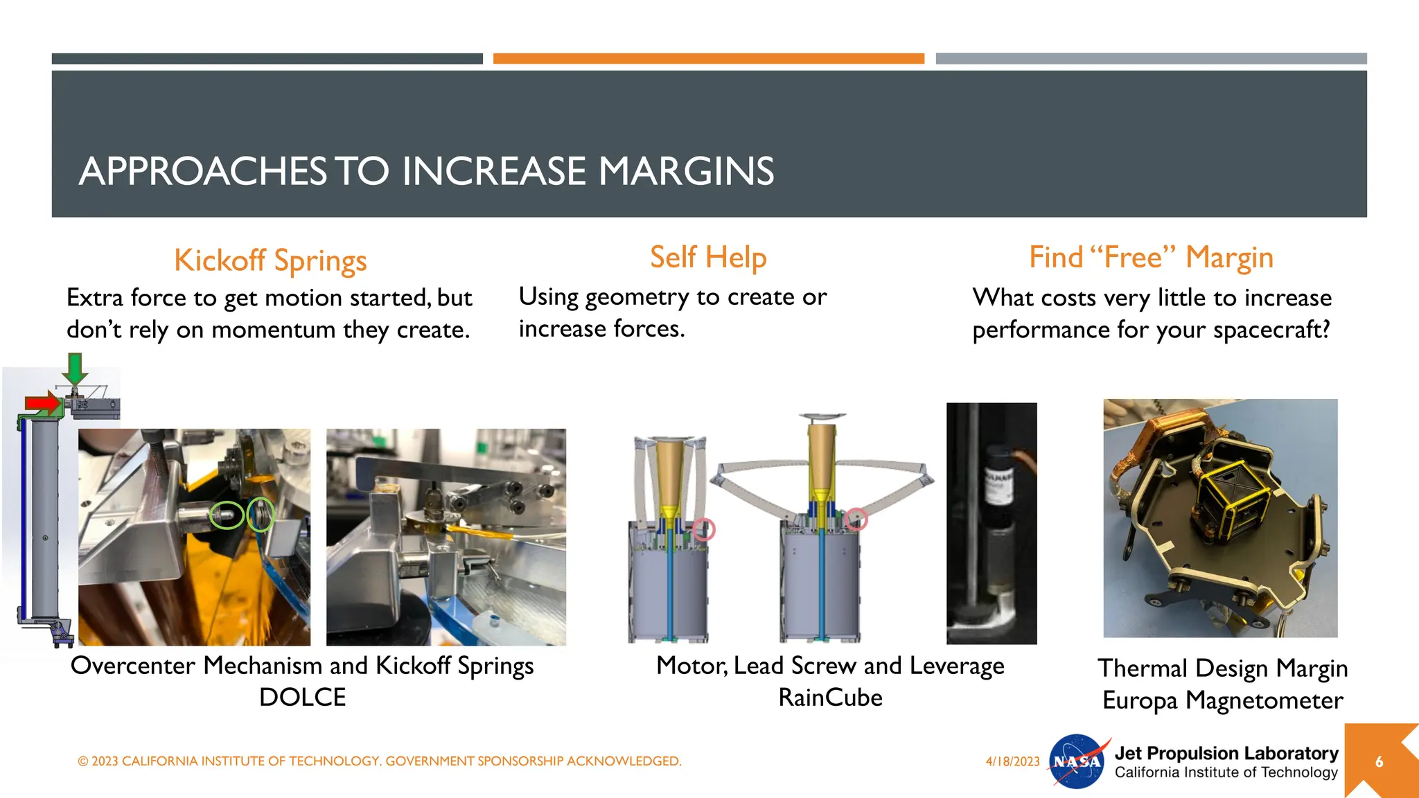 APPROACHESTO INCREASE MARGINS
Find “Free” Margin
4/18/2023
© 2023 CALIFORNIA INSTITUTE OF TECHNOLOGY. GOVERNMENT SPONSORSHIP ACKNOWLEDGED. 6
Self Help
Kickoff Springs
Motor, Lead Screw and Leverage
RainCube
What costs very little to increase
performance for your spacecraft?
Using geometry to create or
increase forces.
Extra force to get motion started, but
don’t rely on momentum they create.
Overcenter Mechanism and Kickoff Springs
DOLCE
Thermal Design Margin
Europa Magnetometer
 