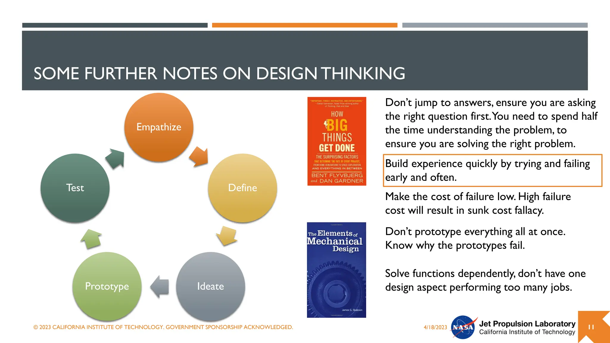 SOME FURTHER NOTES ON DESIGN THINKING
Empathize
Define
Ideate
Prototype
Test
4/18/2023
© 2023 CALIFORNIA INSTITUTE OF TECHNOLOGY. GOVERNMENT SPONSORSHIP ACKNOWLEDGED. 11
Don’t jump to answers, ensure you are asking
the right question first.You need to spend half
the time understanding the problem, to
ensure you are solving the right problem.
Build experience quickly by trying and failing
early and often.
Don’t prototype everything all at once.
Know why the prototypes fail.
Make the cost of failure low. High failure
cost will result in sunk cost fallacy.
Solve functions dependently, don’t have one
design aspect performing too many jobs.
 