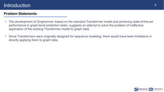 2
Introduction
Problem Statements
• The development of Graphormer, based on the standard Transformer model and achieving s...