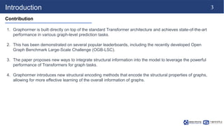 3
Introduction
Contribution
1. Graphormer is built directly on top of the standard Transformer architecture and achieves s...