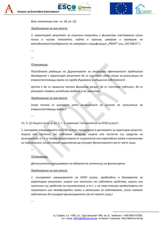 АЛИАНС ЗА ЕНЕРГИЙНА ЕФЕКТИВНОСТ
гр. София, п.к. 1000, ул. “Цар Шишман“ №3, вх. Б, мобилен: +359 888 615358,
ел. поща: office@alliance-ee.bg, интернет страница: http://alliance-ee.bg
Виж становище към чл. 18, ал. (2).
Предложение за нов текст:
3. гарантират резултат за получени енергийни и финансови спестявания и/или
ползи в числов показател, който е оценим, измерим и проверим по
методиката/стандартите за измерване и верификация „IPMVP“ или „ISO 50015“.)
---
---
(Становище:
Последната редакция на Директивата за енергийна ефективност предполага
договорите с гарантиран резултат да се оценяват като опция за реализация на
енергоспестяващи мерки за сгради държавна и общинска собственост .
Целта е да се привлича частен финансов ресурс, да се спестява публичен, да се
развиват пазарни устойчиви модели, а не грантови.
Предложение за нов текст:
(нова точка) се оценяват като възможност за целите на изпълнение на
енергоспестяващи мерки.)
---
Чл. 3. (1) Лицата по чл. 2, ал. 2, т. 2, наричани "изпълнители на ЕСКО услуги":
1. осигуряват извършването на ЕСКО услуги, предвидени в договорите за гарантиран резултат,
изцяло или частично със собствени средства, изцяло или частично със средства на
възложителя, в т.ч. и такива предоставени от национални или европейски схеми и механизми
за подпомагане, и/или поемат задължение да осигурят финансирането им от трето лице;
---
(Становище:
Допълнително разширяване на обхвата на източници на финансиране.
Предложение за нов текст:
1. осигуряват извършването на ЕСКО услуги, предвидени в договорите за
гарантиран резултат, изцяло или частично със собствени средства, изцяло или
частично със средства на възложителя, в т.ч. и не само такива предоставени от
национални или международни схеми и механизми за подпомагане, и/или поемат
задължение да осигурят финансирането им от трето лице;)
---
 