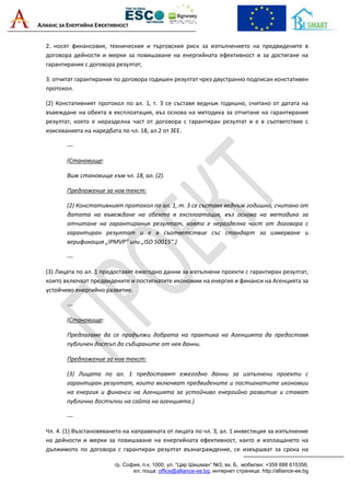 АЛИАНС ЗА ЕНЕРГИЙНА ЕФЕКТИВНОСТ
гр. София, п.к. 1000, ул. “Цар Шишман“ №3, вх. Б, мобилен: +359 888 615358,
ел. поща: office@alliance-ee.bg, интернет страница: http://alliance-ee.bg
2. носят финансовия, техническия и търговския риск за изпълнението на предвидените в
договора дейности и мерки за повишаване на енергийната ефективност и за достигане на
гарантирания с договора резултат;
3. отчитат гарантирания по договора годишен резултат чрез двустранно подписан констативен
протокол.
(2) Констативният протокол по ал. 1, т. 3 се съставя веднъж годишно, считано от датата на
въвеждане на обекта в експлоатация, въз основа на методика за отчитане на гарантирания
резултат, която е неразделна част от договора с гарантиран резултат и е в съответствие с
изискванията на наредбата по чл. 18, ал.2 от ЗЕЕ.
---
(Становище:
Виж становище към чл. 18, ал. (2).
Предложение за нов текст:
(2) Констативният протокол по ал. 1, т. 3 се съставя веднъж годишно, считано от
датата на въвеждане на обекта в експлоатация, въз основа на методика за
отчитане на гарантирания резултат, която е неразделна част от договора с
гарантиран резултат и е в съответствие със стандарт за измерване и
верификация „IPMVP“ или „ISO 50015“.)
---
(3) Лицата по ал. 1 предоставят ежегодно данни за изпълнени проекти с гарантиран резултат,
които включват предвидените и постигнатите икономии на енергия и финанси на Агенцията за
устойчиво енергийно развитие.
---
(Становище:
Предлагаме да се продължи добрата на практика на Агенцията да предоставя
публичен достъп до събираните от нея данни.
Предложение за нов текст:
(3) Лицата по ал. 1 предоставят ежегодно данни за изпълнени проекти с
гарантиран резултат, които включват предвидените и постигнатите икономии
на енергия и финанси на Агенцията за устойчиво енергийно развитие и стават
публично достъпни на сайта на агенцията.)
---
Чл. 4. (1) Възстановяването на направената от лицата по чл. 3, ал. 1 инвестиция за изпълнение
на дейности и мерки за повишаване на енергийната ефективност, както и изплащането на
дължимото по договора с гарантиран резултат възнаграждение, се извършват за срока на
 