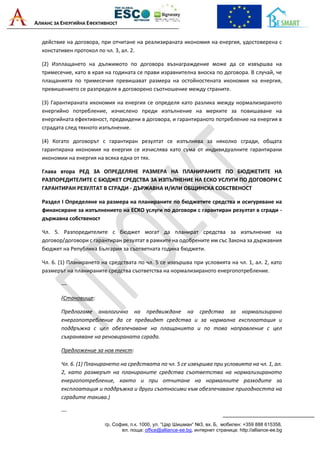 АЛИАНС ЗА ЕНЕРГИЙНА ЕФЕКТИВНОСТ
гр. София, п.к. 1000, ул. “Цар Шишман“ №3, вх. Б, мобилен: +359 888 615358,
ел. поща: office@alliance-ee.bg, интернет страница: http://alliance-ee.bg
действие на договора, при отчитане на реализираната икономия на енергия, удостоверена с
констативен протокол по чл. 3, ал. 2.
(2) Изплащането на дължимото по договора възнаграждение може да се извършва на
тримесечие, като в края на годината се прави изравнителна вноска по договора. В случай, че
плащанията по тримесечия превишават размера на остойностената икономия на енергия,
превишението се разпределя в договорено съотношение между страните.
(3) Гарантираната икономия на енергия се определя като разлика между нормализираното
енергийно потребление, изчислено преди изпълнение на мерките за повишаване на
енергийната ефективност, предвидени в договора, и гарантираното потребление на енергия в
сградата след тяхното изпълнение.
(4) Когато договорът с гарантиран резултат се изпълнява за няколко сгради, общата
гарантирана икономия на енергия се изчислява като сума от индивидуалните гарантирани
икономии на енергия на всяка една от тях.
Глава втора РЕД ЗА ОПРЕДЕЛЯНЕ РАЗМЕРА НА ПЛАНИРАНИТЕ ПО БЮДЖЕТИТЕ НА
РАЗПОРЕДИТЕЛИТЕ С БЮДЖЕТ СРЕДСТВА ЗА ИЗПЪЛНЕНИЕ НА ЕСКО УСЛУГИ ПО ДОГОВОРИ С
ГАРАНТИРАН РЕЗУЛТАТ В СГРАДИ - ДЪРЖАВНА И/ИЛИ ОБЩИНСКА СОБСТВЕНОСТ
Раздел I Определяне на размера на планираните по бюджетите средства и осигуряване на
финансиране за изпълнението на ЕСКО услуги по договори с гарантиран резултат в сгради -
държавна собственост
Чл. 5. Разпоредителите с бюджет могат да планират средства за изпълнение на
договор/договори с гарантиран резултат в рамките на одобрените им със Закона за държавния
бюджет на Република България за съответната година бюджети.
Чл. 6. (1) Планирането на средствата по чл. 5 се извършва при условията на чл. 1, ал. 2, като
размерът на планираните средства съответства на нормализираното енергопотребление.
---
(Становище:
Предлагаме аналогично на предвиждане на средства за нормализирано
енергопотребление да се предвидят средства и за нормална експлоатация и
поддръжка с цел обезпечаване на плащанията и по това направление с цел
съхраняване на реновираната сграда.
Предложение за нов текст:
Чл. 6. (1) Планирането на средствата по чл. 5 се извършва при условията на чл. 1, ал.
2, като размерът на планираните средства съответства на нормализираното
енергопотребление, както и при отчитане на нормалните разходите за
експлоатация и поддръжка и други съотносими към обезпечаване пригодността на
сградите такива.)
---
 