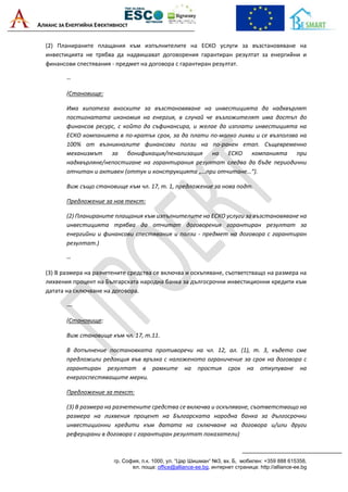 АЛИАНС ЗА ЕНЕРГИЙНА ЕФЕКТИВНОСТ
гр. София, п.к. 1000, ул. “Цар Шишман“ №3, вх. Б, мобилен: +359 888 615358,
ел. поща: office@alliance-ee.bg, интернет страница: http://alliance-ee.bg
(2) Планираните плащания към изпълнителите на ЕСКО услуги за възстановяване на
инвестицията не трябва да надвишават договорения гарантиран резултат за енергийни и
финансови спестявания - предмет на договора с гарантиран резултат.
--
(Становище:
Има хипотеза вноските за възстановяване на инвестицията да надхвърлят
постигнатата икономия на енергия, в случай че възложителят има достъп до
финансов ресурс, с който да съфинансира, и желае да изплати инвестицията на
ЕСКО компанията в по-кратък срок, за да плати по-малко лихви и се възползва на
100% от възникналите финансови ползи на по-ранен етап. Същевременно
механизмът за бонификация/пенализация на ЕСКО компанията при
надхвърляне/непостигане на гарантирания резултат следва да бъде периодични
отчитан и активен (оттук и конструкцията „…при отчитане…“).
Виж също становище към чл. 17, т. 1, предложение за нова подт.
Предложение за нов текст:
(2) Планираните плащания към изпълнителите на ЕСКО услуги за възстановяване на
инвестицията трябва да отчитат договорения гарантиран резултат за
енергийни и финансови спестявания и ползи - предмет на договора с гарантиран
резултат.)
--
(3) В размера на разчетените средства се включва и оскъпяване, съответстващо на размера на
лихвения процент на Българската народна банка за дългосрочни инвестиционни кредити към
датата на сключване на договора.
---
(Становище:
Виж становище към чл. 17, т.11.
В допълнение постановката противоречи на чл. 12, ал. (1), т. 3, където сме
предложили редакция във връзка с наложеното ограничение за срок на договора с
гарантиран резултат в рамките на простия срок на откупуване на
енергоспестяващите мерки.
Предложение за текст:
(3) В размера на разчетените средства се включва и оскъпяване, съответстващо на
размера на лихвения процент на Българската народна банка за дългосрочни
инвестиционни кредити към датата на сключване на договора и/или други
реферирани в договора с гарантиран резултат показатели)
 
