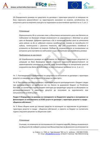 АЛИАНС ЗА ЕНЕРГИЙНА ЕФЕКТИВНОСТ
гр. София, п.к. 1000, ул. “Цар Шишман“ №3, вх. Б, мобилен: +359 888 615358,
ел. поща: office@alliance-ee.bg, интернет страница: http://alliance-ee.bg
---
(4) Определянето размера на средствата по договора с гарантиран резултат се извършва на
база паричната равностойност на гарантираната икономия на енергия, остойностена по
актуалната цена на енергията към дата на подписване на констативния протокол по чл. 3, ал. 2.
---
(Становище:
Ограничението да се използва само и единствено актуалната цена към датата на
подписване на договора отваря възможност за изкривявания с действие за целия
срок на договора. Добрата практика е да се възприема средна цена за изтеклата
цяла година, за да се избегнат сезонни колебания или такава за последните 2-3
години, потенциално с различни тежести, ако има съществени колебания в
условията за доставка на енергия. Разбира се, възможността за възприемане на
актуална цена към дата на подписване също е допустима при определени условия.
Предложение за нов текст:
(4) Определянето размера на средствата по договора с гарантиран резултат се
извършва на база договорена между страните паричната равностойност на
гарантираната икономия на енергия, напр. остойностена по актуалната цена на
енергията към дата на подписване на констативния протокол по чл. 3, ал. 2.)
---
Чл. 7. Разглеждането и одобряването на средствата за изпълнение на договори с гарантиран
резултат се извършва при условията и по реда на глава трета.
Чл. 8. При сключен договор/договори с гарантиран резултат разпоредителите с бюджет следва
при разпределението на одобрения им със Закона за държавния бюджет на Република
България за съответната година бюджет ежегодно да предвиждат средства за обслужване на
договора/договорите с гарантиран резултат до погасяване на задълженията към
изпълнителите на ЕСКО услуги.
Раздел II Определяне на размера на планираните по бюджетите средства и осигуряване на
финансиране за изпълнението на ЕСКО услуги по договори с гарантиран резултат в сгради -
общинска собственост
Чл. 9. Всяка община може да планира средства за изплащане на задължения по договори с
гарантиран резултат в сгради - общинска собственост, в проекта на бюджет за съответната
година след взето решение на общинския съвет.
---
(Становище:
Считаме, че отмяната на постановките от старата наредба, даващи възможност
на общините да подават искания към Министерство на финансите за отпускане на
 