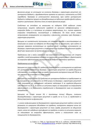 АЛИАНС ЗА ЕНЕРГИЙНА ЕФЕКТИВНОСТ
гр. София, п.к. 1000, ул. “Цар Шишман“ №3, вх. Б, мобилен: +359 888 615358,
ел. поща: office@alliance-ee.bg, интернет страница: http://alliance-ee.bg
финансов ресурс за изплащане на сключени договори с гарантиран резултат от
централния бюджет, е фундаментална промяна на смисъла и значението на ЕСКО
наредбата. Премахва се интелигентен механизъм, чрез който централният
бюджет е подкрепял процеса на декарбонизация на публичния сграден фонд в години,
когато е разполагам с десетки пъти по-малко финансов ресурс.
Следствие на отпадане на механизма на подкрепа ЕСКО моделът става
неприложим, защото публичните сградите са хронично недофинансирани –
енергийно бедни и в състояние на ускорена амортизация, т.е., липсва нормално
енергийни потребление, експлоатация и поддръжка. По този начин става
неприложимо генерирането на енергийни и финансови икономии чрез договори с
гарантиран резултат.
Връщане на съответните постановки от старата наредба и възстановяване на
механизма за искане на подкрепа от Министерство на финансите, чрез който се
емулира нормална експлоатация на сградния фонд, позволява използването на
договори с гарантиран резултат и спира процеса на погубване на публичния сграден
фонд чрез привличане на частен финансов ресурс.
Предложили сме и някои изменения във възстановените постановки от старта
наредба с оглед разширяване обхвата на механизма, синхронизация с Директивата
за енергийна ефективност и възприемане на добрите европейски практики.
Предложение за нов текст:
(връщане на стара алинея (2) с редакция) Определянето и изплащането на средства
от централния бюджет по договори с гарантиран резултат за сгради-общинска
собственост, се извършва само за сгради с разгъната застроена площ над 750 кв. м
при спазване на условията на глава трета.
(връщане на стара алинея (3)) Средства от централния бюджет се предоставят за
финансиране на изпълнението на ЕСКО услуги по договори с гарантиран резултат
след получаване на сертификат най-малко категория Б за сградите-общинска
собственост по ал. 2, за които са изпълнени мерки за повишаване на енергийната
ефективност и са достигнати определените в договора/ите нива на енергийно
потребление.
(връщане на стара алинея (4) с прилежащи точки) Общини, сключили
договор/договори с гарантиран резултат в сгради по чл. 9, ал. 2, представят в
Министерството на финансите:
1. искане за финансиране по договора/ите с гарантиран резултат заедно с копие от
резюмето за извършено обследване на сградата, нотариално заверено копие от
договора/ите с гарантиран резултат за тази сграда, решението на общинския
съвет, копие от издадения сертификат за сградата, в която са изпълнени мерките
за повишаване на енергийна ефективност, както и погасителен план за
плащанията по договора/ите;
 