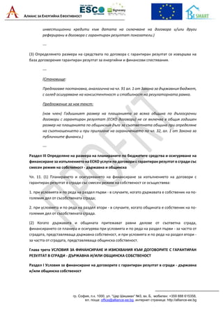 АЛИАНС ЗА ЕНЕРГИЙНА ЕФЕКТИВНОСТ
гр. София, п.к. 1000, ул. “Цар Шишман“ №3, вх. Б, мобилен: +359 888 615358,
ел. поща: office@alliance-ee.bg, интернет страница: http://alliance-ee.bg
инвестиционни кредити към датата на сключване на договора и/или други
реферирани в договора с гарантиран резултат показатели.)
---
(3) Определянето размера на средствата по договора с гарантиран резултат се извършва на
база договорения гарантиран резултат за енергийни и финансови спестявания.
---
(Становище:
Предлагаме постановка, аналогична на чл. 91 ал. 1 от Закона за държавния бюджет,
с оглед осигуряване на консистентност и стабилност на регулаторната рамка.
Предложение за нов текст:
(нов член) Годишният размер на плащанията за всяка община по дългосрочни
договори с гарантиран резултат (ЕСКО договори) не се включва в общия годишен
размер на плащанията по общинския дълг за съответната община при определяне
на съотношението и при прилагане на ограничението по чл. 32, ал. 1 от Закона за
публичните финанси.)
---
Раздел III Определяне на размера на планираните по бюджетите средства и осигуряване на
финансиране за изпълнението на ЕСКО услуги по договори с гарантиран резултат в сгради със
смесен режим на собственост - държавна и общинска
Чл. 11. (1) Планирането и осигуряването на финансиране за изпълнението на договори с
гарантиран резултат в сгради със смесен режим на собственост се осъществява:
1. при условията и по реда на раздел първи - в случаите, когато държавата е собственик на по-
големия дял от съсобствената сграда;
2. при условията и по реда на раздел втори - в случаите, когато общината е собственик на по-
големия дял от съсобствената сграда.
(2) Когато държавата и общината притежават равни дялове от съответна сграда,
финансирането се планира и осигурява при условията и по реда на раздел първи - за частта от
сградата, представляваща държавна собственост, и при условията и по реда на раздел втори -
за частта от сградата, представляваща общинска собственост.
Глава трета УСЛОВИЯ ЗА ФИНАНСИРАНЕ И ИЗИСКВАНИЯ КЪМ ДОГОВОРИТЕ С ГАРАНТИРАН
РЕЗУЛТАТ В СГРАДИ - ДЪРЖАВНА И/ИЛИ ОБЩИНСКА СОБСТВЕНОСТ
Раздел I Условия за финансиране на договорите с гарантиран резултат в сгради - държавна
и/или общинска собственост
 