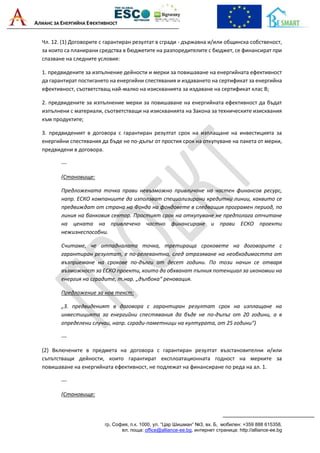 АЛИАНС ЗА ЕНЕРГИЙНА ЕФЕКТИВНОСТ
гр. София, п.к. 1000, ул. “Цар Шишман“ №3, вх. Б, мобилен: +359 888 615358,
ел. поща: office@alliance-ee.bg, интернет страница: http://alliance-ee.bg
Чл. 12. (1) Договорите с гарантиран резултат в сгради - държавна и/или общинска собственост,
за които са планирани средства в бюджетите на разпоредителите с бюджет, се финансират при
спазване на следните условия:
1. предвидените за изпълнение дейности и мерки за повишаване на енергийната ефективност
да гарантират постигането на енергийни спестявания и издаването на сертификат за енергийна
ефективност, съответстващ най-малко на изискванията за издаване на сертификат клас В;
2. предвидените за изпълнение мерки за повишаване на енергийната ефективност да бъдат
изпълнени с материали, съответстващи на изискванията на Закона за техническите изисквания
към продуктите;
3. предвиденият в договора с гарантиран резултат срок на изплащане на инвестицията за
енергийни спестявания да бъде не по-дълъг от простия срок на откупуване на пакета от мерки,
предвидени в договора.
---
(Становище:
Предложената точка прави невъзможно привличане на частен финансов ресурс,
напр. ЕСКО компаниите да използват специализирани кредитни линии, каквито се
предвиждат от страна на Фонда на фондовете в следващия програмен период, по
линия на банковия сектор. Простият срок на откупуване не предполага отчитане
на цената на привлечено частно финансиране и прави ЕСКО проекти
нежизнеспособни.
Считаме, че отпадналата точка, третираща сроковете на договорите с
гарантиран резултат, е по-релевантна, след отразяване на необходимостта от
възприемане на срокове по-дълги от десет години. По този начин се отваря
възможност за ЕСКО проекти, които да обхванат пълния потенциал за икономии на
енергия на сградите, т.нар. „дълбока“ реновация.
Предложение за нов текст:
„3. предвиденият в договора с гарантиран резултат срок на изплащане на
инвестицията за енергийни спестявания да бъде не по-дълъг от 20 години, а в
определени случаи, напр. сгради-паметници на културата, от 25 години“)
---
(2) Включените в предмета на договора с гарантиран резултат възстановителни и/или
съпътстващи дейности, които гарантират експлоатационната годност на мерките за
повишаване на енергийната ефективност, не подлежат на финансиране по реда на ал. 1.
---
(Становище:
 