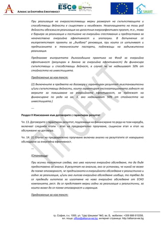 АЛИАНС ЗА ЕНЕРГИЙНА ЕФЕКТИВНОСТ
гр. София, п.к. 1000, ул. “Цар Шишман“ №3, вх. Б, мобилен: +359 888 615358,
ел. поща: office@alliance-ee.bg, интернет страница: http://alliance-ee.bg
При реализация на енергоспестяващи мерки размерът на съпътстващите и
способстващи дейности е съществен и неизбежен. Незаплащането на този род
дейности обезсмисля реализация на цялостния енергоефективен проект, т.е., това
е бариера за реализация и постигане на енергийни спестявания и предпоставка за
некачествена енергийна ефективност и злополуки. В допълнение се
възпрепятстват проекти за „дълбока“ реновация, при които се изпълняват и
предписанията в техническите паспорти, подлежащи на задължителна
реализация.
Предлагаме възприетата дългогодишна практика на Фонд за енергийна
ефективност (регулиран в Закона за енергийна ефективност) да финансира
съпътстващи и способстващи дейност, в случай че не надвишават 50% от
стойността на инвестицията.
Предложение за нов текст:
(2) Включените в предмета на договора с гарантиран резултат възстановителни
и/или съпътстващи дейности, които гарантират експлоатационната годност на
мерките за повишаване на енергийната ефективност, не подлежат на
финансиране по реда на ал. 1, ако надвишават 50% от стойността на
инвестицията.)
---
Раздел II Изисквания към договорите с гарантиран резултат
Чл. 13. Договорите с гарантиран резултат, подлежащи на финансиране по реда на тази наредба,
включват следните етапи - етап на предварително проучване, същински етап и етап на
обслужване на договора.
Чл. 14. (1) Етапът на предварително проучване включва анализ на резултатите от извършено
обследване за енергийна ефективност.
---
(Становище:
При всички положения следва, ако има налично енергийно обследване, то да бъде
предоставено за анализ. В резултат на анализа, ако се установи, че никой не може
да поеме отговорност, че предписаното в енергийното обследване е реалистично и
годно за реализация, и/или ако липсва енергийно обследване изобщо, то трябва да
се предвиди хипотеза за изготвяне на ново енергийно обследване от ЕСКО
компанията, респ. да се представят мерки годни за реализация и реалистични, за
които може да се поеме отговорност и гаранция.
Предложение за нов текст:
 