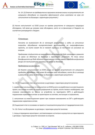 АЛИАНС ЗА ЕНЕРГИЙНА ЕФЕКТИВНОСТ
гр. София, п.к. 1000, ул. “Цар Шишман“ №3, вх. Б, мобилен: +359 888 615358,
ел. поща: office@alliance-ee.bg, интернет страница: http://alliance-ee.bg
Чл. 14. (1) Етапът на предварително проучване включва анализ на резултатите от
извършено обследване за енергийна ефективност и/или изготвяне на ново от
изпълнителя на договора с гарантиран резултат.)
---
(2) Когато изпълнителят на ЕСКО услуги не приеме резултатите от извършено предходно
обследване, той може да направи ново обследване, което не се финансира от бюджета на
съответния разпоредител с бюджет.
---
(Становище:
Липсата на възможност да се заплащат реалистични и годни за изпълнение
енергийни обследвания възпрепятстват реализацията на енергоефективни
проекти, за които могат да се поемат гаранции за постигане на икономия на
енергия.
Предлагаме стойността на енергийното обследване да бъде изплащана в рамките
на срока на действие на договора с гарантиран резултат. По този начин
бенефициента ще бъде облекчен в максимална степен заради освободения финансов
ресурс от постигнатите икономии по време на договора.
Предложение за нов текст:
(2) Когато изпълнителят на ЕСКО услуги не приеме резултатите от извършено
предходно обследване, той може да направи ново обследване, което да се изплаща
в рамките на срока на действие на договора с гарантиран резултат.)
---
Чл. 15. (1) Същинският етап на изпълнение на договора с гарантиран резултат включва:
1. изработване или възлагане от изпълнителя на ЕСКО услуги на изработване на инвестиционен
проект, въз основа на който се издава разрешение за строеж, когато такова е необходимо, при
спазване изискванията на Закона за устройство на територията (ЗУТ) и действащите
подзаконови нормативни актове за проектиране на системи, инсталации и съоръжения;
2. изпълнение на инвестиционния проект при спазване изискванията на ЗУТ и действащите
подзаконови нормативни актове.
(2) Същинският етап се основава на приети от възложителя резултати от предварителния етап.
Чл. 16. Етапът на обслужване на договора с гарантиран резултат включва:
1. текущ и периодичен мониторинг, систематизиране и отчитане на резултати за гарантираната
с договора с гарантиран резултат икономия на енергия;
 