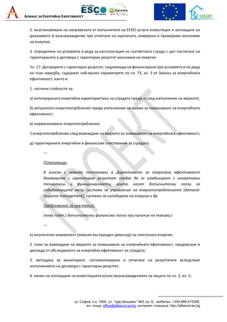 АЛИАНС ЗА ЕНЕРГИЙНА ЕФЕКТИВНОСТ
гр. София, п.к. 1000, ул. “Цар Шишман“ №3, вх. Б, мобилен: +359 888 615358,
ел. поща: office@alliance-ee.bg, интернет страница: http://alliance-ee.bg
2. възстановяване на направената от изпълнителя на ЕСКО услуги инвестиция и заплащане на
дължимото й възнаграждение при отчитане на оценената, измерена и проверима икономия
на енергия;
3. определяне на условията и реда за експлоатация на съответната сграда с цел постигане на
гарантираната в договора с гарантиран резултат икономия на енергия.
Чл. 17. Договорите с гарантиран резултат, подлежащи на финансиране при условията и по реда
на тази наредба, съдържат най-малко параметрите по чл. 73, ал. 3 от Закона за енергийната
ефективност, както и:
1. числени стойности за:
а) интегрираната енергийна характеристика на сградата преди и след изпълнение на мерките;
б) актуалното енергопотребление преди изпълнение на мерки за повишаване на енергийната
ефективност;
в) нормализирано енергопотребление;
г) енергопотребление след въвеждане на мерките за повишаване на енергийната ефективност;
д) гарантираните енергийни и финансови спестявания за сградата;
---
(Становище:
В унисон с новите постановки в Директивата за енергийна ефективност
договорите с гарантиран резултат следва да се комбинират с иновативни
технологии и функционалности, които носят допълнителни ползи за
собствениците напр. системи за управление на енергопотреблението (demand-
response management), системи за складиране на енергия и др.
Предложение за нов текст:
(нова подт.) допълнителни финансови ползи при наличие на такива;)
---
е) екологичен еквивалент (емисии въглероден диоксид) на спестената енергия;
2. план за въвеждане на мерките за повишаване на енергийната ефективност, предписани в
доклада от обследването за енергийна ефективност за сградата;
3. методика за мониторинг, систематизиране и отчитане на резултатите вследствие
изпълнението на договора с гарантиран резултат;
4. начин на изплащане на инвестицията и/или възнагражденията на лицата по чл. 3, ал. 1;
 