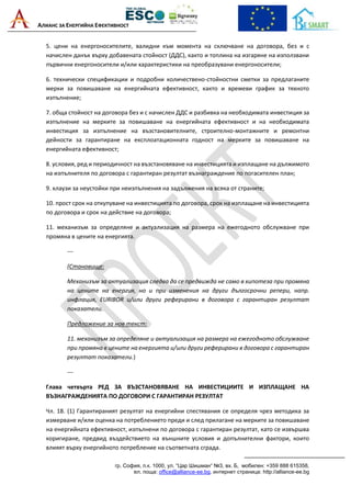 АЛИАНС ЗА ЕНЕРГИЙНА ЕФЕКТИВНОСТ
гр. София, п.к. 1000, ул. “Цар Шишман“ №3, вх. Б, мобилен: +359 888 615358,
ел. поща: office@alliance-ee.bg, интернет страница: http://alliance-ee.bg
5. цени на енергоносителите, валидни към момента на сключване на договора, без и с
начислен данък върху добавената стойност (ДДС), както и топлина на изгаряне на използвани
първични енергоносители и/или характеристики на преобразувани енергоносители;
6. технически спецификации и подробни количествено-стойностни сметки за предлаганите
мерки за повишаване на енергийната ефективност, както и времеви график за тяхното
изпълнение;
7. обща стойност на договора без и с начислен ДДС и разбивка на необходимата инвестиция за
изпълнение на мерките за повишаване на енергийната ефективност и на необходимата
инвестиция за изпълнение на възстановителните, строително-монтажните и ремонтни
дейности за гарантиране на експлоатационната годност на мерките за повишаване на
енергийната ефективност;
8. условия, ред и периодичност на възстановяване на инвестицията и изплащане на дължимото
на изпълнителя по договора с гарантиран резултат възнаграждение по погасителен план;
9. клаузи за неустойки при неизпълнения на задължения на всяка от страните;
10. прост срок на откупуване на инвестицията по договора, срок на изплащане на инвестицията
по договора и срок на действие на договора;
11. механизъм за определяне и актуализация на размера на ежегодното обслужване при
промяна в цените на енергията.
---
(Становище:
Механизъм за актуализация следва да се предвижда не само в хипотеза при промяна
на цените на енергия, но и при изменения на други дългосрочни репери, напр.
инфлация, EURIBOR и/или други реферирани в договора с гарантиран резултат
показатели.
Предложение за нов текст:
11. механизъм за определяне и актуализация на размера на ежегодното обслужване
при промяна в цените на енергията и/или други реферирани в договора с гарантиран
резултат показатели.)
---
Глава четвърта РЕД ЗА ВЪЗСТАНОВЯВАНЕ НА ИНВЕСТИЦИИТЕ И ИЗПЛАЩАНЕ НА
ВЪЗНАГРАЖДЕНИЯТА ПО ДОГОВОРИ С ГАРАНТИРАН РЕЗУЛТАТ
Чл. 18. (1) Гарантираният резултат на енергийни спестявания се определя чрез методика за
измерване и/или оценка на потреблението преди и след прилагане на мерките за повишаване
на енергийната ефективност, изпълнени по договора с гарантиран резултат, като се извършва
коригиране, предвид въздействието на външните условия и допълнителни фактори, които
влияят върху енергийното потребление на съответната сграда.
 