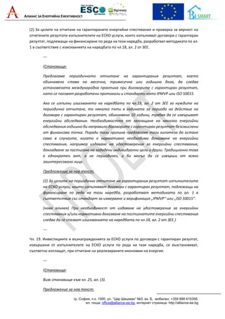 АЛИАНС ЗА ЕНЕРГИЙНА ЕФЕКТИВНОСТ
гр. София, п.к. 1000, ул. “Цар Шишман“ №3, вх. Б, мобилен: +359 888 615358,
ел. поща: office@alliance-ee.bg, интернет страница: http://alliance-ee.bg
(2) За целите на отчитане на гарантираните енергийни спестявания и проверка за вярност на
отчетените резултати изпълнителите на ЕСКО услуги, които изпълняват договори с гарантиран
резултат, подлежащи на финансиране по реда на тази наредба, разработват методиката по ал.
1 в съответствие с изискванията на наредбата по чл.18, ал. 2 от ЗЕЕ.
---
(Становище:
Предлагаме периодичното отчитане на гарантирания резултат, което
обикновено става на месечна, тримесечна или годишна база, да следва
установената международна практика при договорите с гарантиран резултат,
като се ползват разработени протоколи и стандарти като IPMVP или ISO 50015.
Ако се изпълни изискването на наредбата по чл.18, ал. 2 от ЗЕЕ за нуждите на
периодично отчитане, то няколко пъти в годината за периода на действие на
договора с гарантиран резултат, обикновено 10 години, трябва да се извършват
енергийни обследвания. Необходимостта от заплащане на няколко енергийни
обследвания годишно би направило договорите с гарантиран резултат безсмислени
от финансова точка. Поради тази причина предлагаме тази хипотеза да остане
само в случаите, когато е нормативно необходимо доказване на енергийни
спестявания, например издаване на удостоверения за енергийни спестявания,
докладване за постигане на зададени индивидуални цели и други. Традиционно това
е еднократен акт, а не периодичен, и би могъл да се извърши от всяко
заинтересовано лице.
Предложение за нов текст:
(2) За целите на периодично отчитане на гарантирания резултат изпълнителите
на ЕСКО услуги, които изпълняват договори с гарантиран резултат, подлежащи на
финансиране по реда на тази наредба, разработват методиката по ал. 1 в
съответствие със стандарт за измерване и верификация „IPMVP“ или „ISO 50015“.
(нова алинея) При необходимост от издаване на удостоверение за енергийни
спестявания и/или нормативно доказване на постигнатите енергийни спестявания
следва да се спазват изискванията на наредбата по чл.18, ал. 2 от ЗЕЕ.)
---
Чл. 19. Инвестициите и възнагражденията за ЕСКО услуги по договори с гарантиран резултат,
извършени от изпълнителите на ЕСКО услуги по реда на тази наредба, се възстановяват,
съответно изплащат, при отчитане на реализираните икономии на енергия.
---
(Становище:
Виж становище към чл. 25, ал. (3).
Предложение за нов текст:
 