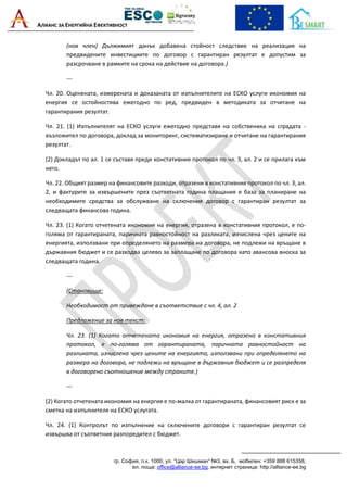 АЛИАНС ЗА ЕНЕРГИЙНА ЕФЕКТИВНОСТ
гр. София, п.к. 1000, ул. “Цар Шишман“ №3, вх. Б, мобилен: +359 888 615358,
ел. поща: office@alliance-ee.bg, интернет страница: http://alliance-ee.bg
(нов член) Дължимият данък добавена стойност следствие на реализация на
предвидените инвестициите по договор с гарантиран резултат е допустим за
разсрочване в рамките на срока на действие на договора.)
---
Чл. 20. Оценената, измерената и доказаната от изпълнителите на ЕСКО услуги икономия на
енергия се остойностява ежегодно по ред, предвиден в методиката за отчитане на
гарантирания резултат.
Чл. 21. (1) Изпълнителят на ЕСКО услуги ежегодно представя на собственика на сградата -
възложител по договора, доклад за мониторинг, систематизиране и отчитане на гарантирания
резултат.
(2) Докладът по ал. 1 се съставя преди констативния протокол по чл. 3, ал. 2 и се прилага към
него.
Чл. 22. Общият размер на финансовите разходи, отразени в констативния протокол по чл. 3, ал.
2, и фактурите за извършените през съответната година плащания е база за планиране на
необходимите средства за обслужване на сключения договор с гарантиран резултат за
следващата финансова година.
Чл. 23. (1) Когато отчетената икономия на енергия, отразена в констативния протокол, е по-
голяма от гарантираната, паричната равностойност на разликата, изчислена чрез цените на
енергията, използвани при определянето на размера на договора, не подлежи на връщане в
държавния бюджет и се разходва целево за заплащане по договора като авансова вноска за
следващата година.
---
(Становище:
Необходимост от привеждане в съответствие с чл. 4, ал. 2
Предложение за нов текст:
Чл. 23. (1) Когато отчетената икономия на енергия, отразена в констативния
протокол, е по-голяма от гарантираната, паричната равностойност на
разликата, изчислена чрез цените на енергията, използвани при определянето на
размера на договора, не подлежи на връщане в държавния бюджет и се разпределя
в договорено съотношение между страните.)
---
(2) Когато отчетената икономия на енергия е по-малка от гарантираната, финансовият риск е за
сметка на изпълнителя на ЕСКО услугата.
Чл. 24. (1) Контролът по изпълнение на сключените договори с гарантиран резултат се
извършва от съответния разпоредител с бюджет.
 