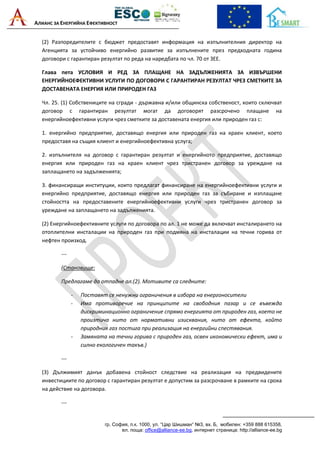 АЛИАНС ЗА ЕНЕРГИЙНА ЕФЕКТИВНОСТ
гр. София, п.к. 1000, ул. “Цар Шишман“ №3, вх. Б, мобилен: +359 888 615358,
ел. поща: office@alliance-ee.bg, интернет страница: http://alliance-ee.bg
(2) Разпоредителите с бюджет предоставят информация на изпълнителния директор на
Агенцията за устойчиво енергийно развитие за изпълнените през предходната година
договори с гарантиран резултат по реда на наредбата по чл. 70 от ЗЕЕ.
Глава пета УСЛОВИЯ И РЕД ЗА ПЛАЩАНЕ НА ЗАДЪЛЖЕНИЯТА ЗА ИЗВЪРШЕНИ
ЕНЕРГИЙНОЕФЕКТИВНИ УСЛУГИ ПО ДОГОВОРИ С ГАРАНТИРАН РЕЗУЛТАТ ЧРЕЗ СМЕТКИТЕ ЗА
ДОСТАВЕНАТА ЕНЕРГИЯ ИЛИ ПРИРОДЕН ГАЗ
Чл. 25. (1) Собствениците на сгради - държавна и/или общинска собственост, които сключват
договор с гарантиран резултат могат да договорят разсрочено плащане на
енергийноефективни услуги чрез сметките за доставената енергия или природен газ с:
1. енергийно предприятие, доставящо енергия или природен газ на краен клиент, което
предоставя на същия клиент и енергийноефективна услуга;
2. изпълнителя на договор с гарантиран резултат и енергийното предприятие, доставящо
енергия или природен газ на краен клиент чрез тристранен договор за уреждане на
заплащането на задълженията;
3. финансиращи институции, които предлагат финансиране на енергийноефективни услуги и
енергийно предприятие, доставящо енергия или природен газ за събиране и изплащане
стойността на предоставените енергийноефективни услуги чрез тристранен договор за
уреждане на заплащането на задълженията.
(2) Енергийноефективните услуги по договора по ал. 1 не може да включват инсталирането на
отоплителни инсталации на природен газ при подмяна на инсталации на течни горива от
нефтен произход.
---
(Становище:
Предлагаме да отпадне ал.(2). Мотивите са следните:
- Поставят се ненужни ограничения в избора на енергоносители
- Има противоречие на принципите на свободния пазар и се въвежда
дискриминационно ограничение спрямо енергията от природен газ, което не
произтича нито от нормативни изисквания, нито от ефекта, който
природния газ постига при реализация на енергийни спестявания.
- Замяната на течни горива с природен газ, освен икономически ефект, има и
силно екологичен такъв.)
---
(3) Дължимият данък добавена стойност следствие на реализация на предвидените
инвестициите по договор с гарантиран резултат е допустим за разсрочване в рамките на срока
на действие на договора.
---
 