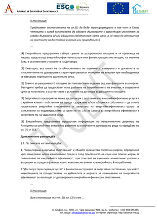 АЛИАНС ЗА ЕНЕРГИЙНА ЕФЕКТИВНОСТ
гр. София, п.к. 1000, ул. “Цар Шишман“ №3, вх. Б, мобилен: +359 888 615358,
ел. поща: office@alliance-ee.bg, интернет страница: http://alliance-ee.bg
(Становище:
Предлагаме постановката на ал.(3) да бъде трансформирана в нов член в Глава
четвърта с оглед хипотезата да обхване договорите с гарантиран резултат за
сгради държавна и/или общинска собственост като цяло, а не само по отношение
на сметките за доставена енергия или природен газ.)
---
(4) Енергийното предприятие събира сумите за разсроченото плащане и ги превежда на
лицето, предлагащо енергийноефективни услуги или финансиращата институция, на месечна
база, в съответствие с условията на договора.
(5) Ежегодно, въз онова на остойностяването на оценената, измерената и доказаната от
изпълнителите на договорите с гарантиран резултат икономия на енергия при необходимост
се извършва корекция на дължимата сума.
(6) Сумите за разсроченото плащане се показват като отделен ред във фактурите за енергия.
Фактурите трябва да предоставят ясна разбивка на потреблението на енергия, и свързаните
суми за погасяване, в съответствие с условията на договора за разсрочено плащане.
(7) Енергийното предприятие може да договори с доставчика на енергийноефективна услуга и
с крайния клиент - собственик на сграда - държавна и/или общинска собственост - да отчита
постигнатите енергийни спестявания от резултата на енергийноефективната услуга за
изпълнение на индивидуалните си цели по чл. 14а от Закона за енергийната ефективност в
качеството му на задължено лице.
(8) Енергийното предприятие предоставя информация на изпълнителния директор на
Агенцията за устойчиво енергийно развитие за сключените договори по реда на наредбата по
чл. 70 от ЗЕЕ.
Допълнителна разпоредба
§ 1. По смисъла на тази наредба:
1. "Гарантирани енергийни спестявания" е общото количество спестена енергия, определено
чрез измерване и/или изчисляване преди и след прилагането на една или повече мерки за
повишаване на енергийната ефективност, при отчитане на външните климатични условия и
вътрешни за сградата фактори, които комплексно влияят на енергийното й потребление.
2."Договор с гарантиран резултат" е финансов инструмент за енергийни спестявания, при който
инвестициите за осъществяване на дейностите и мерките за повишаване на енергийната
ефективност се изплащат от договорените енергийни и финансови спестявания.
---
(Становище:
Виж становище към чл. 10, ал. (3) и към …
 