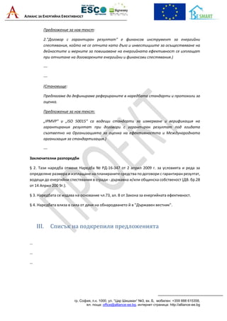 АЛИАНС ЗА ЕНЕРГИЙНА ЕФЕКТИВНОСТ
гр. София, п.к. 1000, ул. “Цар Шишман“ №3, вх. Б, мобилен: +359 888 615358,
ел. поща: office@alliance-ee.bg, интернет страница: http://alliance-ee.bg
Предложение за нов текст:
2."Договор с гарантиран резултат" е финансов инструмент за енергийни
спестявания, който не се отчита като дълг и инвестициите за осъществяване на
дейностите и мерките за повишаване на енергийната ефективност се изплащат
при отчитане на договорените енергийни и финансови спестявания.)
---
---
(Становище:
Предлагаме да дефинираме реферираните в наредбата стандарти и протоколи за
оценка.
Предложение за нов текст:
„IPMVP“ и „ISO 50015“ са водещи стандарти за измерване и верификация на
гарантирания резултат при договори с гарантиран резултат под егидата
съответно на Организацията за оценка на ефективността и Международната
организация за стандартизация.)
---
Заключителни разпоредби
§ 2. Тази наредба отменя Наредба № РД-16-347 от 2 април 2009 г. за условията и реда за
определяне размера и изплащане на планираните средства по договори с гарантиран резултат,
водещи до енергийни спестявания в сгради - държавна и/или общинска собственост (ДВ. бр.28
от 14 Април 200 9г.).
§ 3. Наредбата се издава на основание чл.73, ал. 8 от Закона за енергийната ефективност.
§ 4. Наредбата влиза в сила от деня на обнародването й в "Държавен вестник".
III. Списък на подкрепили предложенията
…
…
…
 
