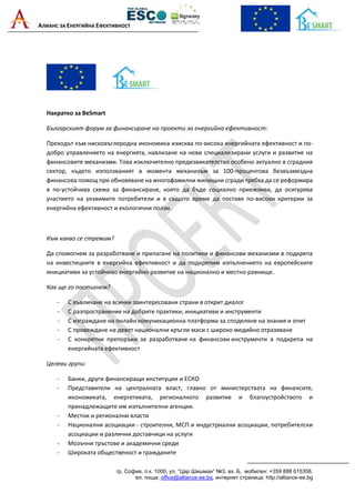 АЛИАНС ЗА ЕНЕРГИЙНА ЕФЕКТИВНОСТ
гр. София, п.к. 1000, ул. “Цар Шишман“ №3, вх. Б, мобилен: +359 888 615358,
ел. поща: office@alliance-ee.bg, интернет страница: http://alliance-ee.bg
Накратко за BeSmart
Българският форум за финансиране на проекти за енергийна ефективност:
Преходът към нисковъглеродна икономика изисква по-висока енергийната ефективност и по-
добро управлението на енергията, навлизане на нови специализирани услуги и развитие на
финансовите механизми. Това изключително предизвикателство особено актуално в сградния
сектор, където използваният в момента механизъм за 100-процентова безвъзмездна
финансова помощ при обновяване на многофамилни жилищни сгради трябва да се реформира
в по-устойчива схема за финансиране, която да бъде социално приемлива, да осигурява
участието на уязвимите потребители и в същото време да поставя по-високи критерии за
енергийна ефективност и екологични ползи.
Към какво се стремим?
Да спомогнем за разработване и прилагане на политики и финансови механизми в подкрепа
на инвестициите в енергийна ефективност и да подкрепим изпълнението на европейските
инициативи за устойчиво енергийно развитие на национално и местно равнище.
Как ще го постигнем?
- С въвличане на всички заинтересовани страни в открит диалог
- С разпространение на добрите практики, инициативи и инструменти
- С изграждане на онлайн комуникационна платформа за споделяне на знания и опит
- С провеждане на девет национални кръгли маси с широко медийно отразяване
- С конкретни препоръки за разработване на финансови инструменти в подкрепа на
енергийната ефективност
Целеви групи:
- Банки, други финансиращи институции и ЕСКО
- Представители на централната власт, главно от министерствата на финансите,
икономиката, енергетиката, регионалното развитие и благоустройството и
принадлежащите им изпълнителни агенции.
- Местни и регионални власти
- Национални асоциации - строителни, МСП и индустриални асоциации, потребителски
асоциации и различни доставчици на услуги
- Мозъчни тръстове и академични среди
- Широката общественост и гражданите
 