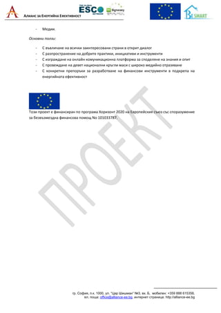 АЛИАНС ЗА ЕНЕРГИЙНА ЕФЕКТИВНОСТ
гр. София, п.к. 1000, ул. “Цар Шишман“ №3, вх. Б, мобилен: +359 888 615358,
ел. поща: office@alliance-ee.bg, интернет страница: http://alliance-ee.bg
- Медии.
Основни ползи:
- С въвличане на всички заинтересовани страни в открит диалог
- С разпространение на добрите практики, инициативи и инструменти
- С изграждане на онлайн комуникационна платформа за споделяне на знания и опит
- С провеждане на девет национални кръгли маси с широко медийно отразяване
- С конкретни препоръки за разработване на финансови инструменти в подкрепа на
енергийната ефективност
Този проект е финансиран по програма Хоризонт 2020 на Европейския съюз със споразумение
за безвъзмездна финансова помощ No 101033787.
 