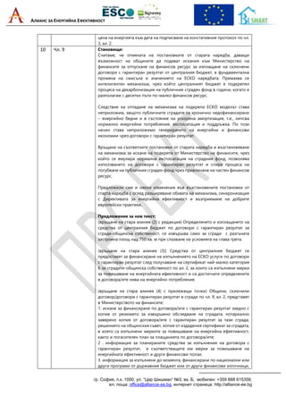 АЛИАНС ЗА ЕНЕРГИЙНА ЕФЕКТИВНОСТ
гр. София, п.к. 1000, ул. “Цар Шишман“ №3, вх. Б, мобилен: +359 888 615358,
ел. поща: office@alliance-ee.bg, интернет страница: http://alliance-ee.bg
цена на енергията към дата на подписване на констативния протокол по чл.
3, ал. 2.
10 Чл. 9 Становище:
Считаме, че отмяната на постановките от старата наредба, даващи
възможност на общините да подават искания към Министерство на
финансите за отпускане на финансов ресурс за изплащане на сключени
договори с гарантиран резултат от централния бюджет, е фундаментална
промяна на смисъла и значението на ЕСКО наредбата. Премахва се
интелигентен механизъм, чрез който централният бюджет е подкрепял
процеса на декарбонизация на публичния сграден фонд в години, когато е
разполагам с десетки пъти по-малко финансов ресурс.
Следствие на отпадане на механизма на подкрепа ЕСКО моделът става
неприложим, защото публичните сградите са хронично недофинансирани
– енергийно бедни и в състояние на ускорена амортизация, т.е., липсва
нормално енергийни потребление, експлоатация и поддръжка. По този
начин става неприложимо генерирането на енергийни и финансови
икономии чрез договори с гарантиран резултат.
Връщане на съответните постановки от старата наредба и възстановяване
на механизма за искане на подкрепа от Министерство на финансите, чрез
който се емулира нормална експлоатация на сградния фонд, позволява
използването на договори с гарантиран резултат и спира процеса на
погубване на публичния сграден фонд чрез привличане на частен финансов
ресурс.
Предложили сме и някои изменения във възстановените постановки от
старта наредба с оглед разширяване обхвата на механизма, синхронизация
с Директивата за енергийна ефективност и възприемане на добрите
европейски практики.
Предложение за нов текст:
(връщане на стара алинея (2) с редакция) Определянето и изплащането на
средства от централния бюджет по договори с гарантиран резултат за
сгради-общинска собственост, се извършва само за сгради с разгъната
застроена площ над 750 кв. м при спазване на условията на глава трета.
(връщане на стара алинея (3)) Средства от централния бюджет се
предоставят за финансиране на изпълнението на ЕСКО услуги по договори
с гарантиран резултат след получаване на сертификат най-малко категория
Б за сградите-общинска собственост по ал. 2, за които са изпълнени мерки
за повишаване на енергийната ефективност и са достигнати определените
в договора/ите нива на енергийно потребление.
(връщане на стара алинея (4) с прилежащи точки) Общини, сключили
договор/договори с гарантиран резултат в сгради по чл. 9, ал. 2, представят
в Министерството на финансите:
1. искане за финансиране по договора/ите с гарантиран резултат заедно с
копие от резюмето за извършено обследване на сградата, нотариално
заверено копие от договора/ите с гарантиран резултат за тази сграда,
решението на общинския съвет, копие от издадения сертификат за сградата,
в която са изпълнени мерките за повишаване на енергийна ефективност,
както и погасителен план за плащанията по договора/ите;
2 . информация за планираните средства за изпълнение на договора с
гарантиран резултат, и съответстващите им мерки за повишаване на
енергийната ефективност и други финансови ползи;
3. информация за изпълнени до момента, финансирани по национални или
други програми от държавния бюджет или от други финансови източници,
 