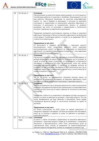 АЛИАНС ЗА ЕНЕРГИЙНА ЕФЕКТИВНОСТ
гр. София, п.к. 1000, ул. “Цар Шишман“ №3, вх. Б, мобилен: +359 888 615358,
ел. поща: office@alliance-ee.bg, интернет страница: http://alliance-ee.bg
14 Чл. 12, ал. 2 Становище:
При реализация на енергоспестяващи мерки размерът на съпътстващите и
способстващи дейности е съществен и неизбежен. Незаплащането на този
род дейности обезсмисля реализация на цялостния енергоефективен
проект, т.е., това е бариера за реализация и постигане на енергийни
спестявания и предпоставка за некачествена енергийна ефективност и
злополуки. В допълнение се възпрепятстват проекти за „дълбока“
реновация, при които се изпълняват и предписанията в техническите
паспорти, подлежащи на задължителна реализация.
Предлагаме възприетата дългогодишна практика на Фонд за енергийна
ефективност (регулиран в Закона за енергийна ефективност) да финансира
съпътстващи и способстващи дейност, в случай че не надвишават 50% от
стойността на инвестицията.
Предложение за нов текст:
(2) Включените в предмета на договора с гарантиран резултат
възстановителни и/или съпътстващи дейности, които гарантират
експлоатационната годност на мерките за повишаване на енергийната
ефективност, не подлежат на финансиране по реда на ал. 1, ако надвишават
50% от стойността на инвестицията.
15 Чл. 14, ал. 1 Становище:
При всички положения следва, ако има налично енергийно обследване, то
да бъде предоставено за анализ. В резултат на анализа, ако се установи, че
никой не може да поеме отговорност, че предписаното в енергийното
обследване е реалистично и годно за реализация, и/или ако липсва
енергийно обследване изобщо, то трябва да се предвиди хипотеза за
изготвяне на ново енергийно обследване от ЕСКО компанията, респ. да се
представят мерки годни за реализация и реалистични, за които може да се
поеме отговорност и гаранция.
Предложение за нов текст:
Чл. 14. (1) Етапът на предварително проучване включва анализ на
резултатите от извършено обследване за енергийна ефективност и/или
изготвяне на ново от изпълнителя на договора с гарантиран резултат.
16 Чл. 14, ал. 2 Становище:
Липсата на възможност да се заплащат реалистични и годни за изпълнение
енергийни обследвания възпрепятстват реализацията на енергоефективни
проекти, за които могат да се поемат гаранции за постигане на икономия
на енергия.
Предлагаме стойността на енергийното обследване да бъде изплащана в
рамките на срока на действие на договора с гарантиран резултат. По този
начин бенефициента ще бъде облекчен в максимална степен заради
освободения финансов ресурс от постигнатите икономии по време на
договора.
Предложение за нов текст:
(2) Когато изпълнителят на ЕСКО услуги не приеме резултатите от
извършено предходно обследване, той може да направи ново обследване,
което да се изплаща в рамките на срока на действие на договора с
гарантиран резултат.
17 Чл. 17, т. 1, нова
подт.
Становище:
В унисон с новите постановки в Директивата за енергийна ефективност
договорите с гарантиран резултат следва да се комбинират с иновативни
технологии и функционалности, които носят допълнителни ползи за
собствениците напр. системи за управление на енергопотреблението
(demand-response management), системи за складиране на енергия и др.
 