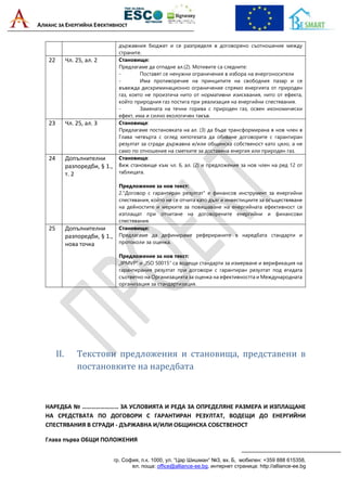 АЛИАНС ЗА ЕНЕРГИЙНА ЕФЕКТИВНОСТ
гр. София, п.к. 1000, ул. “Цар Шишман“ №3, вх. Б, мобилен: +359 888 615358,
ел. поща: office@alliance-ee.bg, интернет страница: http://alliance-ee.bg
държавния бюджет и се разпределя в договорено съотношение между
страните.
22 Чл. 25, ал. 2 Становище:
Предлагаме да отпадне ал.(2). Мотивите са следните:
- Поставят се ненужни ограничения в избора на енергоносители
- Има противоречие на принципите на свободния пазар и се
въвежда дискриминационно ограничение спрямо енергията от природен
газ, което не произтича нито от нормативни изисквания, нито от ефекта,
който природния газ постига при реализация на енергийни спестявания.
- Замяната на течни горива с природен газ, освен икономически
ефект, има и силно екологичен такъв.
23 Чл. 25, ал. 3 Становище:
Предлагаме постановката на ал. (3) да бъде трансформирана в нов член в
Глава четвърта с оглед хипотезата да обхване договорите с гарантиран
резултат за сгради държавна и/или общинска собственост като цяло, а не
само по отношение на сметките за доставена енергия или природен газ.
24 Допълнителни
разпоредби, § 1.,
т. 2
Становище:
Виж становище към чл. 6, ал. (2) и предложение за нов член на ред 12 от
таблицата.
Предложение за нов текст:
2."Договор с гарантиран резултат" е финансов инструмент за енергийни
спестявания, който не се отчита като дълг и инвестициите за осъществяване
на дейностите и мерките за повишаване на енергийната ефективност се
изплащат при отчитане на договорените енергийни и финансови
спестявания.
25 Допълнителни
разпоредби, § 1.,
нова точка
Становище:
Предлагаме да дефинираме реферираните в наредбата стандарти и
протоколи за оценка.
Предложение за нов текст:
„IPMVP“ и „ISO 50015“ са водещи стандарти за измерване и верификация на
гарантирания резултат при договори с гарантиран резултат под егидата
съответно на Организацията за оценка на ефективността и Международната
организация за стандартизация.
II. Текстови предложения и становища, представени в
постановките на наредбата
НАРЕДБА № …………………… ЗА УСЛОВИЯТА И РЕДА ЗА ОПРЕДЕЛЯНЕ РАЗМЕРА И ИЗПЛАЩАНЕ
НА СРЕДСТВАТА ПО ДОГОВОРИ С ГАРАНТИРАН РЕЗУЛТАТ, ВОДЕЩИ ДО ЕНЕРГИЙНИ
СПЕСТЯВАНИЯ В СГРАДИ - ДЪРЖАВНА И/ИЛИ ОБЩИНСКА СОБСТВЕНОСТ
Глава първа ОБЩИ ПОЛОЖЕНИЯ
 