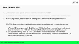 Was denken Sie?
1. Zuhören ist nicht gleich lernen: Stimmt oder stimmt nicht?
2. Lernen ist ein Tanz zwischen Denken und Tun (Handeln): Stimmt oder stimmt nicht?
3. Erfahrung macht jede Person zu einer guten Lehrenden: Richtig oder falsch?
11
Prof. Dr. Isa Jahnke | Willkommen im CrossActionSpace! | 15.11.2023
FALSCH. Erfahrung allein macht nicht automatisch jeden Menschen zu guten Lehrenden.
• Während Erfahrung wertvolle Einblicke und Fähigkeiten liefern kann, erfordert gute Lehre
eine Kombination von Faktoren, darunter effektive Kommunikation, Empathie, u.v.m.
• Die bloße Erfahrung allein ist keine Garantie für die Expertise dieser wesentlichen
Lehrqualitäten. Reflexion und die Motivation zur Verbesserung sind Schlüsselelemente, um
ein/e gute/r Lehrende/r zu werden.
 