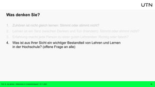 Was denken Sie?
1. Zuhören ist nicht gleich lernen: Stimmt oder stimmt nicht?
2. Lernen ist ein Tanz zwischen Denken und Tun (Handeln): Stimmt oder stimmt nicht?
3. Erfahrung macht jede Person zu einer guten Lehrenden: Richtig oder falsch?
4. Was ist aus Ihrer Sicht ein wichtiger Bestandteil von Lehren und Lernen
in der Hochschule? (offene Frage an alle)
12
Prof. Dr. Isa Jahnke | Willkommen im CrossActionSpace! | 15.11.2023
 