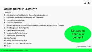 Was ist eigentlich „Lernen“?
Lernen ist…
1. eine biochemische Aktivität im Gehirn; Langzeitgedächtnis
2. eine relativ dauerhafte Veränderung des Verhaltens
3. Informationsverarbeitung
4. Erinnern und Abrufen
5. eine soziale Aushandlung (Bedeutungsgebung): ein sozial-dialogischer Prozess
6. Denkfähigkeiten (thinking skills)
7. Konstruktion von Wissen
8. konzeptionelle Veränderung
9. kontextuelle Veränderung
10. eine Aktivität
11. verteilt auf die Gemeinschaft
12. Umwandlung von Wahrnehmungen
13. Chaos
13
David Jonassen et al. (2003)
So, was ist
denn nun
Lernen?
Prof. Dr. Isa Jahnke | Willkommen im CrossActionSpace! | 15.11.2023
 