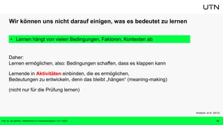Wir können uns nicht darauf einigen, was es bedeutet zu lernen
Daher:
Lernen ermöglichen, also: Bedingungen schaffen, dass es klappen kann
Lernende in Aktivitäten einbinden, die es ermöglichen,
Bedeutungen zu entwickeln, denn das bleibt „hängen“ (meaning-making)
(nicht nur für die Prüfung lernen)
14
Howland et al. (2012)
• Lernen hängt von vielen Bedingungen, Faktoren, Kontexten ab
Prof. Dr. Isa Jahnke | Willkommen im CrossActionSpace! | 15.11.2023
 