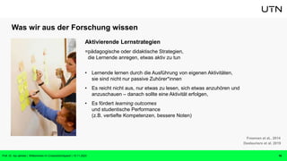 Was wir aus der Forschung wissen
Aktivierende Lernstrategien
=pädagogische oder didaktische Strategien,
die Lernende anregen, etwas aktiv zu tun
• Lernende lernen durch die Ausführung von eigenen Aktivitäten,
sie sind nicht nur passive Zuhörer*innen
• Es reicht nicht aus, nur etwas zu lesen, sich etwas anzuhören und
anzuschauen – danach sollte eine Aktivität erfolgen,
• Es fördert learning outcomes
und studentische Performance
(z.B. vertiefte Kompetenzen, bessere Noten)
16
Freeman et al.. 2014
Deslauriers et al. 2019
Prof. Dr. Isa Jahnke | Willkommen im CrossActionSpace! | 15.11.2023
 
