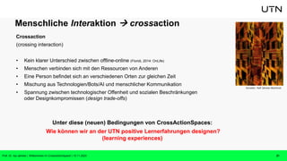 Menschliche Interaktion  crossaction
Crossaction
(crossing interaction)
• Kein klarer Unterschied zwischen offline-online (Floridi, 2014: OnLife)
• Menschen verbinden sich mit den Ressourcen von Anderen
• Eine Person befindet sich an verschiedenen Orten zur gleichen Zeit
• Mischung aus Technologien/Bots/AI und menschlicher Kommunikation
• Spannung zwischen technologischer Offenheit und sozialen Beschränkungen
oder Designkompromissen (design trade-offs)
Unter diese (neuen) Bedingungen von CrossActionSpaces:
Wie können wir an der UTN positive Lernerfahrungen designen?
(learning experiences)
Künstler: Ralf Jahnke-Wachholz
Prof. Dr. Isa Jahnke | Willkommen im CrossActionSpace! | 15.11.2023 21
 