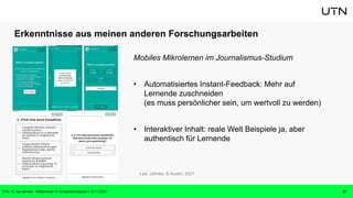 Erkenntnisse aus meinen anderen Forschungsarbeiten
Mobiles Mikrolernen im Journalismus-Studium
• Automatisiertes Instant-Feedback: Mehr auf
Lernende zuschneiden
(es muss persönlicher sein, um wertvoll zu werden)
• Interaktiver Inhalt: reale Welt Beispiele ja, aber
authentisch für Lernende
23
Lee, Jahnke, & Austin, 2021
Prof. Dr. Isa Jahnke | Willkommen im CrossActionSpace! | 15.11.2023
 