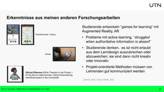 Erkenntnisse aus meinen anderen Forschungsarbeiten
Studierende entwickeln “games for learning“ mit
Augmented Reality, AR
• Probleme mit active learning, “struggled
when authoritative information is absent”
• Studierende denken, es ist nicht erlaubt
aus dem Lerndesign auszubrechen oder
abzuweichen; sie sind dann nicht kreativ
oder innovativ
• Projekt-orientierte Methoden müssen von
Lehrenden gut kommuniziert werden
24
Jahnke, Kroll, Todd, & Nolte, 2021
Libway
Ethical Dilemma (Ethik-Theorien in der Praxis) –
KI hat die Uni übernommen. Deine Entscheidung
beeinflusst jeden in der Universität.
WordScramble / History
Prof. Dr. Isa Jahnke | Willkommen im CrossActionSpace! | 15.11.2023
 