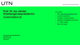 Technische Universität Nürnberg
Ulmenstraße 52i
90443 Nürnberg
www.utn.de
Prof. Dr. Isa Jahnke
Gründungsvizepräsidentin
vp-learning@utn.de
Isa Jahnke
• Blog: http://www.isa-jahnke.com
• LinkedIn (isajahnke)
• Instagram (isajahnke2022)
• Mastodon (isaja@Scholar.Social)
• X - Twitter (isaja)
• Blue Sky (isaja)
 