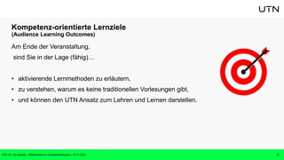 Kompetenz-orientierte Lernziele
(Audience Learning Outcomes)
Am Ende der Veranstaltung,
sind Sie in der Lage (fähig)…
• aktivierende Lernmethoden zu erläutern,
• zu verstehen, warum es keine traditionellen Vorlesungen gibt,
• und können den UTN Ansatz zum Lehren und Lernen darstellen.
5
Prof. Dr. Isa Jahnke | Willkommen im CrossActionSpace! | 15.11.2023
 